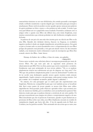 161
características imaturas ou em suas deficiências, eles estarão passando a mensagem
errada e colherão exatamente o oposto daquilo que é necessário para que cresçam e
amadureçam. Danos terríveis podem ocorrer quando apenas umas poucas palavras
de apoio poderiam ter feito o ajuste e a dor poderia ter sido evitada. A ironia é que
esses pais falham em ver o papel deles nesse resultado. Frustrados, reclamam com os
amigos sobre o quanto seus filhos são difíceis mas, com muita freqüência, essas
mesmas características que criticam poderiam ter sido facilmente corrigidas através
da honra.
As palavras de um pai e de uma mãe têm enorme peso na vida de um filho ou de
uma filha. Quando eles declaram derrota, fracasso ou fraqueza, os resultados
negativos podem ir desde um simples impedimento até problemas graves. Em geral,
os pais se tornam cada vez mais desanimados com o comportamento de seus filhos
porque eles parecem estar piorando, e isso gera um círculo vicioso. Se não tomarem
cuidado, esse tratamento reativo distanciará os pais da recompensa que Deus lhes
concede através dos filhos. Assim lemos:
Herança do Senhor são os filhos; o fruto do ventre, seu galardão.
—Salmo127:3
Vemos neste versículo uma referência direta à recompensa prometida por meio de
nossos filhos. Por que mais pais não se regozijam nesta promessa do
relacionamento pai-filho? Em vez disso, parece que ocorre exatamente o contrário.
Geralmente ouço pais reclamando de seus jovens adultos: "Ah, se eu pudesse
simplesmente trancar meu adolescente até que ele chegasse aos vinte anos". Ou:
"Por que não podemos simplesmente pular os anos da adolescência?" Lembro-me
de ter ouvido essas declarações quando nossos quatro meninos ainda estavam
engatinhando. Aquilo começou a me preocupar, então pensei comigo mesmo: Será
que os meninos vão se transformar em monstros quando chegarem à adolescência ?
No entanto, tive uma percepção que os outros pais não experimentam com
freqüência. Permita-me compartilhá-la para que você também possa se beneficiar
dela. Servi como pastor de jovens quando os nossos dois filhos mais velhos
engatinhavam. Nessa posição, pude observar e aprender sobre o que acontecia nos
lares de numerosas famílias, pois eu trabalhava com aconselhamento pastoral. Não
demorou muito para que eu pudesse detectar a existência de um certo padrão. Os
pais que concentravam suas energias em criticar o comportamento negativo de seus
filhos descobriam que eles só pioravam. Entretanto, quando os pais declaravam as
promessas de Deus sobre suas vidas, seus filhos finalmente cresciam no sentido do
cumprimento daquilo que havia sido dito. A luz da segunda carta de Paulo aos
Coríntios, isso faz perfeito sentido: "Não atentando nós nas coisas que se veem, mas
 