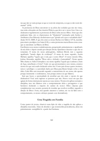 162
nas que não se veem; porque as que se veem são temporais, e as que se não veem são
eternas" (4:18).
As promessas de Deus encontram-se na esfera das verdades que não são vistas,
mas estão esboçadas em Sua imutável Palavra, que deve ser o nosso foco. Lisa e eu
declaramos regularmente as promessas de Deus sobre nossos filhos. Antes que eles
pudessem falar, nós os chamávamos de "discípulos" [ensinados pelo Senhor e
obedientes à Sua Palavra] e declarávamos que "grande será a paz e serenidade deles"
(Isaías 54:13; AMP). E que eles eram as nossas flechas (ver Salmos 127:4), nascidas
para sinais e prodígios (ver Isaías 8:18), e outras promessas maravilhosas como essas
que se encontram na Palavra de Deus.
Escolhemos seus nomes cuidadosamente, pesquisando primeiramente o significado
da raiz deles e depois orando por direção divina. Queríamos decretar o que eles se
tornariam. O nome do nosso primogênito, Addison David, tem o seguinte
significado: "amado digno de confiança". O nome do nosso segundo, Austin
Michael, significa "aquele que é real, que é como Deus". O nosso terceiro filho,
Joshua Alexander, significa "Deus salva e defende a humanidade". Nosso quarto
filho chama-se Arden Cristopher e seu nome significa "aquele que é ardente e cheio
de fogo, semelhante a Cristo". Cada vez que pronunciamos seus nomes, estamos
cientes do que está sendo declarado sobre eles. Como pais desses quatro meninos,
temos o privilégio e a autoridade dados por Deus para liberar bênção sobre a vida
deles. Cada filho está crescendo segundo a característica do seu nome, não apenas
porque meramente o confessamos, mas porque cremos no que falamos.
Será que houve a oportunidade de acreditar que eles eram o oposto do que
declaramos? Você seria ingênuo se pensasse que não. Houve vezes em que eles
agiram de forma inteiramente oposta aos seus nomes. Tivemos de aplicar correção e
disciplina, mas nós lidamos com o comportamento deles e protegemos o que
havíamos declarado a respeito do caráter de nossos filhos (Apenas para
complementar esse assunto, gostaria de ressaltar que resolver conflitos segundo a
direção de Deus é bom, mas quando atacamos o caráter, em vez de lidar com o
comportamento, os nossos esforços passam a ser destruidores).
Uma Tragédia em Família
Como pastor de jovens, observei outra lição de vida: a tragédia de não aplicar a
disciplina necessária. Antes de abordar o que testemunhei pessoalmente, deixe-me
primeiramente exemplificá-lo a partir das Escrituras.
 