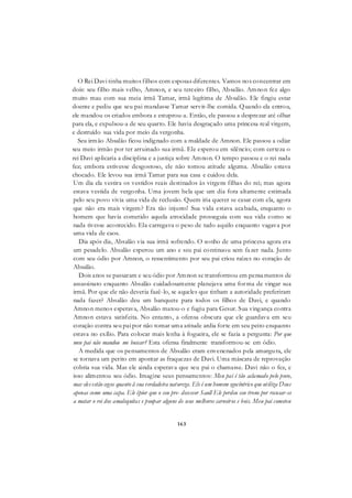 163
O Rei Davi tinha muitos filhos com esposas diferentes. Vamos nos concentrar em
dois: seu filho mais velho, Amnon, e seu terceiro filho, Absalão. Amnon fez algo
muito mau com sua meia irmã Tamar, irmã legítima de Absalão. Ele fingiu estar
doente e pediu que seu pai mandasse Tamar servir-lhe comida. Quando ela entrou,
ele mandou os criados embora e estuprou-a. Então, ele passou a desprezar até olhar
para ela, e expulsou-a de seu quarto. Ele havia desgraçado uma princesa real virgem,
e destruído sua vida por meio da vergonha.
Seu irmão Absalão ficou indignado com a maldade de Amnon. Ele passou a odiar
seu meio irmão por ter arruinado sua irmã. Ele esperou em silêncio; com certeza o
rei Davi aplicaria a disciplina e a justiça sobre Amnon. O tempo passou e o rei nada
fez; embora estivesse desgostoso, ele não tomou atitude alguma. Absalão estava
chocado. Ele levou sua irmã Tamar para sua casa e cuidou dela.
Um dia ela vestira os vestidos reais destinados às virgens filhas do rei; mas agora
estava vestida de vergonha. Uma jovem bela que um dia fora altamente estimada
pelo seu povo vivia uma vida de reclusão. Quem iria querer se casar com ela, agora
que não era mais virgem? Era tão injusto! Sua vida estava acabada, enquanto o
homem que havia cometido aquela atrocidade prosseguia com sua vida como se
nada tivesse acontecido. Ela carregava o peso de tudo aquilo enquanto vagava por
uma vida de caos.
Dia após dia, Absalão via sua irmã sofrendo. O sonho de uma princesa agora era
um pesadelo. Absalão esperou um ano e seu pai continuou sem fazer nada. Junto
com seu ódio por Amnon, o ressentimento por seu pai criou raízes no coração de
Absalão.
Dois anos se passaram e seu ódio por Amnon se transformou em pensamentos de
assassinato enquanto Absalão cuidadosamente planejava uma forma de vingar sua
irmã. Por que ele não deveria fazê-lo, se aqueles que tinham a autoridade preferiram
nada fazer? Absalão deu um banquete para todos os filhos de Davi, e quando
Amnon menos esperava, Absalão matou-o e fugiu para Gesur. Sua vingança contra
Amnon estava satisfeita. No entanto, a ofensa obscura que ele guardava em seu
coração contra seu pai por não tomar uma atitude ardia forte em seu peito enquanto
estava no exílio. Para colocar mais lenha à fogueira, ele se fazia a pergunta: Por que
meu pai não mandou me buscar? Esta ofensa finalmente transformou-se em ódio.
A medida que os pensamentos de Absalão eram envenenados pela amargura, ele
se tornava um perito em apontar as fraquezas de Davi. Uma máscara de reprovação
cobria sua vida. Mas ele ainda esperava que seu pai o chamasse. Davi não o fez, e
isso alimentou seu ódio. Imagine seus pensamentos: Meu pai é tão aclamado pelo povo,
mas eles estão cegos quanto ã sua verdadeira natureza. Ele é um homem egocêntrico que utiliza Deus
apenas como uma capa. Ele épior que o seu pre- decessor Saull Ele perdeu seu trono por recusar-se
a matar o rei dos amalequitas e poupar alguns de seus melhores carneiros e bois. Meu pai cometeu
 