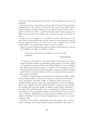 165
as áreas que envolvessem figuras de autoridade... escola, trabalho, grupo jovem, e daí
por diante.
O interessante é que a reação desses jovens que eram "amados" em lugar de serem
disciplinados era a de desprezar seus pais. Era algo tanto irônico quanto trágico.
Irônico, porque exatamente aquilo que os pais deles estavam tentando fazer —
ganhar o amor de seus filhos — gerava uma reação oposta. Trágico, porque esses
filhos tomavam decisões devastadoras que custariam caro para suas famílias no
futuro.
Lembro-me de ter corrigido com severidade uma jovem pela forma como ela
falava com seus pais quando todos estavam reunidos em meu gabinete. Pensei: Por
que estou fazendo isto? Por que sua mãe ou seu pai não a corrigiram? Eles estavam
comprometidos com a direção que tomaram de "amar" seus filhos
apesar do seu mau comportamento, quando a Palavra de Deus diz que os pais que
não disciplinam seus filhos na verdade os odeiam:
O que retém a vara aborrece a seu filho, mas o que o ama, cedo
o disciplina.
—Provérbios 13:24
Vi aqueles jovens crescerem com vidas caóticas. Eles passaram por muitos
tempos e problemas difíceis, que poderiam ter sido evitados se tivessem recebido
o treinamento adequado bem cedo na vida. Por quê? Porque "A vara e a disciplina
dão sabedoria, mas a criança entregue a si mesma vem a envergonhar a sua mãe"
(Provérbios 29:15). Por que esses pais não deram ouvidos ao conselho da Palavra
de Deus? Eles acharam que eram mais sábios e, na essência, desonraram tanto a
Deus quanto a seus filhos.
O padrão era regular: quando os pais falhavam em corrigir seus filhos, os filhos
acabavam desprezando-os. Por outro lado, quando os pais eram excessivamente
duros e desonravam seus filhos, os filhos se ressentiam contra seus pais. Eles
geralmente tinham feridas na alma, o que gerava disfunções em sua personalidade.
Muitos eram assaltados pelo medo. Quando nossos filhos se comportavam mal, descobrimos
que a disciplina tinha mais efeito quando era rápida e concisa. Depois, tudo estava
terminado. Não é saudável guardar rancor ou ressentimento. Em pouco tempo já
havia abraços e risos por toda parte. Quando eles são perdoados, é como se nada
tivesse acontecido. Quando Deus nos perdoa, Ele não se lembra mais do nosso
pecado. A disciplina é a certeza de que eles aprenderão com os seus erros, mas não
carregarão culpa.
Lisa honrava nossos filhos especialmente através do cuidado, amor e afeição.
Eu era o advogado mais forte da disciplina regular segundo Deus. Aprendemos a
 