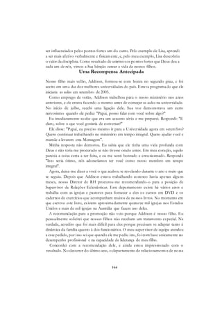 166
ser influenciados pelos pontos fortes um do outro. Pelo exemplo de Lisa, aprendi
a ser mais afetivo verbalmente e fisicamente, e, pelo meu exemplo, Lisa descobriu
o valor da disciplina. Como resultado de unirmos os pontos fortes que Deus deu a
cada um de nós, vimos a Sua bênção cercar a vida de nossos filhos.
Uma Recompensa Antecipada
Nosso filho mais velho, Addison, formou-se com honra no segundo grau, e foi
aceito em uma das dez melhores universidades do país. Estava programado que ele
iniciaria as aulas em setembro de 2005.
Como emprego de verão, Addison trabalhou para o nosso ministério nos anos
anteriores, e ele estava fazendo o mesmo antes de começar as aulas na universidade.
No início de julho, recebi uma ligação dele. Sua voz demonstrava um certo
nervosismo quando ele pediu: "Papai, posso falar com você sobre algo?"
Eu imediatamente soube que era um assunto sério e me preparei. Respondi: "E
claro, sobre o que você gostaria de conversar?"
Ele disse: "Papai, eu preciso mesmo ir para a Universidade agora em setem bro?
Quero continuar trabalhando no ministério em tempo integral. Quero ajudar você e
mamãe a levarem esta Mensagem".
Minha resposta não demorou. Eu sabia que ele tinha uma vida profunda com
Deus e não teria me procurado se não tivesse orado antes. Em meu coração, aquilo
parecia a coisa certa a ser feita, e eu me senti honrado e entusiasmado. Respondi:
"Isto seria ótimo, nós adoraríamos ter você como nosso membro em tempo
integral".
Agora, deixe-me dizer a você o que acabou se revelando durante o ano e meio que
se seguiu. Depois que Addison estava trabalhando conosco havia apenas alguns
meses, nosso Diretor de RH procurou-me recomendando-o para a posição de
Supervisor de Relações Eclesiásticas. Este departamento existe há vários anos e
trabalha com as igrejas e pastores para fornecer a eles os cursos em DVD e os
cadernos de exercícios que acompanham muitos de nossos livros. No momento em
que escrevo este livro, existem aproximadamente quatorze mil igrejas nos Estados
Unidos e mais de mil igrejas na Austrália que fazem uso deles.
A recomendação para a promoção não veio porque Addison é nosso filho. Eu
pessoalmente solicitei que nossos filhos não recebam um tratamento especial. Na
verdade, acredito que foi mais difícil para eles porque precisam se adaptar tanto à
dinâmica da família quanto à dos funcionários. O meu supervisor de equipe atendeu
a esse pedido, por isso sei que quando ele me pediu isto, foi com base unicamente no
desempenho profissional e na capacidade de liderança de meu filho.
Concordei com a recomendação dele, e ainda estou impressionado com o
resultado. No decorrer do último ano, o departamento de relacionamentos de nossa
 