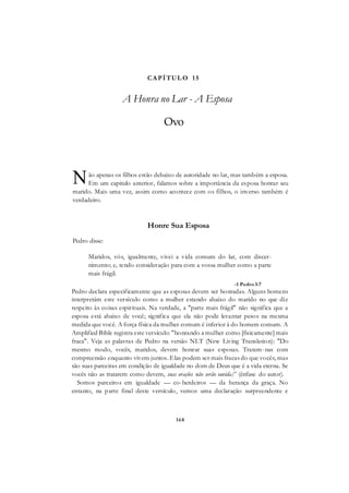168
CAPÍTUL O 15
A Honra no Lar - A Esposa
Ovo
ão apenas os filhos estão debaixo de autoridade no lar, mas também a esposa.
Em um capitulo anterior, falamos sobre a importância da esposa honrar seu
marido. Mais uma vez, assim como acontece com os filhos, o inverso também é
verdadeiro.
Honre Sua Esposa
Pedro disse:
Maridos, vós, igualmente, vivei a vida comum do lar, com discer-
nimento; e, tendo consideração para com a vossa mulher como a parte
mais frágil.
-1 Pedro3:7
Pedro declara especificamente que as esposas devem ser honradas. Alguns homens
interpretám este versículo como a mulher estando abaixo do marido no que diz
respeito às coisas espirituais. Na verdade, a "parte mais frágil" não significa que a
esposa está abaixo de você; significa que ela não pode levantar pesos na mesma
medida que você. A força física da mulher comum é inferior à do homem comum. A
Amplified Bible registra este versículo: "honrando a mulher como [fisicamente] mais
fraca". Veja as palavras de Pedro na versão NLT (New Living Translation): "Do
mesmo modo, vocês, maridos, devem honrar suas esposas. Tratem-nas com
compreensão enquanto vivem juntos. Elas podem ser mais fracas do que vocês, mas
são suas parceiras em condição de igualdade no dom de Deus que é a vida eterna. Se
vocês não as tratarem como devem, suas orações não serão ouvida/' (ênfase do autor).
Somos parceiros em igualdade — co-herdeiros — da herança da graça. No
entanto, na parte final deste versículo, vemos uma declaração surpreendente e
N
 