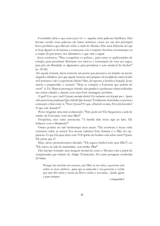 23
A multidão sabia o que estava por vir — aquelas eram palavras familiares. Eles
haviam ouvido essas palavras em Isaías inúmeras vezes; era um dos principais
livros proféticos que falavam sobre a vinda do Messias. Não seria diferente do que
se hoje alguém se levantasse e começasse a ler a respeito das bem-aventuranças ou
a oração do pai-nosso; nós saberíamos o que viria a seguir.
Jesus continuou: "Para evangelizar os pobres... para curar os quebrantados de
coração, para proclamar libertação aos cativos, e restauração da vista aos cegos,
para pôr em liberdade os algemados; para proclamar o ano aceitável do Senhor"
(w. 18-20).
Até aquele instante, havia somente um ponto que precisava ser tratado na mente
daqueles cidadãos: por que aquele homem sem preparo da localidade estava lendo
as Escrituras e não o experiente rabino? Mas, de repente, a bomba é lançada. Jesus
enrola o pergaminho e anuncia: "Hoje se cumpriu a Escritura que acabais de
ouvir" (v.21). Depois prossegue falando das grandes e poderosas obras realizadas
nas outras cidades e encerra com uma forte mensagem profética.
O quê?! Esse cara é real? Estamos ouvindo direito? Ele realmente está dizendo que é Aquele
sobre quem Isaías profetizou? Que ridículo! Que loucura! Totalmente incrédulas, as pessoas
começam a falar entre si. "Este é Jesus?! O que, afinal de contas, Ele está fazendo?
O que está dizendo?"
Posso imaginar uma mãe exclamando: "Não pode ser! Ele frequentou a aula de
estudo da Torá junto com meu filho!"
Estupefata, uma outra acrescenta: "A família dele mora aqui ao lado. Ele
brincava com o Benjamim!"
Outras podem ter tido lembranças mais atuais: "Ele construiu a mesa onde
comemos todas as noites! Fez nossas cadeiras! Este homem é o filho do car-
pinteiro. O que Ele quer dizer com 'O Espírito do Senhor está sobre mim?' Quem
Ele pensa que é?
Hoje, talvez protestássemos dizendo: "Ele jogava futebol com meu filho!", ou
"Ele estava na aula de matemática com minha filha!"
Eles haviam formado uma imagem mental de como o Messias viria a partir da
compreensão que tinham do Antigo Testamento. Eis outra passagem conhecida
de Isaías:
Porque um menino nos nasceu, um filho se nos deu; o governo está
sobre os seus ombros... para que se aumente o seu governo e venha
paz sem fim sobre o trono de Davi e sobre o seu reino... desde agora
e para sempre.
— Isaías 9:6-7
 