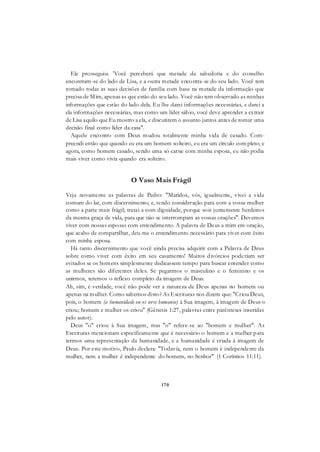 170
Ele prosseguiu: 'Você perceberá que metade da sabedoria e do conselho
encontram-se do lado de Lisa, e a outra metade encontra-se do seu lado. Você tem
tomado todas as suas decisões de família com base na metade da informação que
precisa de Mim, apenas as que estão do seu lado. Você não tem observado as minhas
informações que estão do lado dela. Eu lhe darei informações necessárias, e darei a
ela informações necessárias, mas como um líder sábio, você deve aprender a extrair
de Lisa aquilo que Eu mostro a ela, e discutirem o assunto juntos antes de tomar uma
decisão final como líder da casa".
Aquele encontro com Deus mudou totalmente minha vida de casado. Com-
preendi então que quando eu era um homem solteiro, eu era um círculo com pleto; e
agora, como homem casado, sendo uma só carne com minha esposa, eu não podia
mais viver como vivia quando era solteiro.
O Vaso Mais Frágil
Veja novamente as palavras de Pedro: "Maridos, vós, igualmente, vivei a vida
comum do lar, com discernimento; e, tendo consideração para com a vossa mulher
como a parte mais frágil; tratai-a com dignidade, porque sois juntamente herdeiros
da mesma graça de vida, para que não se interrompam as vossas orações". Devemos
viver com nossas esposas com entendimento. A palavra de Deus a mim em oração,
que acabo de compartilhar, deu-me o entendimento necessário para viver com êxito
com minha esposa.
Há tanto discernimento que você ainda precisa adquirir com a Palavra de Deus
sobre como viver com êxito em seu casamento! Muitos divórcios poderiam ser
evitados se os homens simplesmente dedicassem tempo para buscar entender como
as mulheres são diferentes deles. Se pegarmos o masculino e o feminino e os
unirmos, teremos o reflexo completo da imagem de Deus.
Ah, sim, é verdade, você não pode ver a natureza de Deus apenas no homem ou
apenas na mulher. Como sabemos disto? As Escrituras nos dizem que: "Criou Deus,
pois, o homem (a humanidade ou os seres humanos) à Sua imagem, à imagem de Deus o
criou; homem e mulher os criou" (Gênesis 1:27, palavras entre parênteses inseridas
pelo autor).
Deus "o" criou à Sua imagem, mas "o" refere-se ao "homem e mulher". As
Escrituras mencionam especificamente que é necessário o homem e a mulher para
termos uma representação da humanidade, e a humanidade é criada à imagem de
Deus. Por este motivo, Paulo declara: "Todavia, nem o homem é independente da
mulher, nem a mulher é independente do homem, no Senhor" (1 Coríntios 11:11).
 