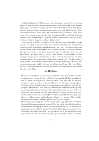 171
Voltando às palavras de Pedro, vemos que ele diz que o homem deve honrar sua
esposa de duas maneiras: primeiramente como a parte mais frágil, e em segundo
lugar, como co-herdeira da graça da vida. Vamos tratar brevemente do primeiro
aspecto. Devemos honrar nossas esposas como a parte mais frágil. Isso quer dizer
que devemos tratá-las como damas. Os homens são fortes, e devemos usar a nossa
força para proteger nossas esposas. Esta instrução também se aplicaria às coisas
simples, como abrir portas para elas, puxar a cadeira no restaurante antes que elas se
sentem, protegê-las de pessoas rudes, e daí por diante.
Uma vez que o marido é o cabeça do lar, devemos dar preferência a nossas
esposas. Isso significa que se você só tem o dinheiro suficiente para comprar uma
roupa nova para uma ocasião especial, demonstre que você a valoriza insistindo para
que ela compre uma roupa nova para ela, e não para si mesmo. Ao escolher um local
para passar as férias, se ela quiser ir para um lugar e você para outro, opte pela
escolha dela. No Reino, liderar é servir, e não dominar. Como marido, o único
momento em que suas decisões devem se impor ao desejo de sua esposa é quando
você estiver certo de que aquela é a melhor opção para ela, para a família, ou para o
Reino de Deus. Do contrário, prefira sempre os desejos dela aos seus. Esta foi uma
das razões pelas quais você foi colocado como líder sobre ela, para dar a sua vida por
ela. Isto é honrar sua esposa e você será abençoado e recompensado, e suas orações
não serão impedidas.
Co-Herdeiras
De acordo com Pedro, o outro motivo específico pelo qual devemos honrar
nossas esposas é porque elas são co-herdeiras na graça da vida. Isso significa que
elas são iguais em sua posição diante de Deus. Você não goza de qualquer
vantagem perante Deus por ser homem. Embora possam dizer que não, alguns
homens acreditam nesta mentira sobre a superioridade masculina no fundo de seu
coração, e isso é absurdo. Esta ficção foi concebida por homens machistas que um
dia comparecerão diante do trono de Deus e prestarão contas por isso. Tornou-se
óbvio para mim em quase vinte anos de ministério itinerante, juntamente com o
estudo das Escrituras, que o favor de Deus é retido naquelas famílias ou igrejas que
vêem a mulher como espiritualmente inferior ao homem. Na verdade,
encontraremos opressão espiritual, peso e cativeiro nesses lugares.
Precisamos fazer algumas perguntas a nós mesmos. Em algumas igrejas, por que as mulheres
não são incluídas nas equipes de liderança? Por que não é permitido às mulheres
ministrarem no domingo pela manhã? Por que as mulheres não são incluídas nas
equipes pastorais de algumas igrejas? Por que em liderança temos somente a voz
dos pais em lugar da voz das mães? Uma igreja sem a voz da mãe não é diferente de
uma família sem uma mãe, tendo somente o pai para criar os filhos. É possível,
 