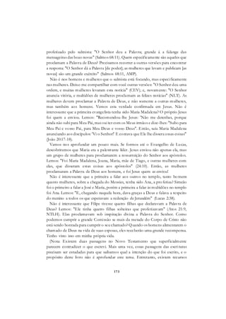 173
profetizado pelo salmista: "O Senhor deu a Palavra; grande á a falange das
mensageiras das boas novas" (Salmos 68:11). Quem especificamente são aqueles que
proclamam a Palavra de Deus? Precisamos recorrer a outras versões para encontrar
a resposta: "O Senhor dá a Palavra [de poder]; as mulheres que levam e publicam [as
novas] são um grande exército" (Salmos 68:11, AMP).
Não é nos homens e mulheres que o salmista está focando, mas especificamente
nas mulheres. Deixe-me compartilhar com você outras versões: "O Senhor deu uma
ordem, e muitas mulheres levaram esta notícia" (CEV); e, novamente: "O Senhor
anuncia vitória, e multidões de mulheres proclamam as felizes notícias" (NLT). As
mulheres devem proclamar a Palavra de Deus, e não somente a outras mulheres,
mas também aos homens. Vemos esta verdade confirmada em Jesus. Não é
interessante que a primeira evangelista tenha sido Maria Madalena? O próprio Jesus
foi quem a enviou. Lemos: "Recomendou-lhe Jesus: 'Não me detenhas, porque
ainda não subi para Meu Pai, mas vai ter com os Meus irmãos e dize-lhes: "Subo para
Meu Pai e vosso Pai, para Meu Deus e vosso Deus". Então, saiu Maria Madalena
anunciando aos discípulos: 'Vi o Senhor!' E contava que Ele lhe dissera essas coisas"
(João 20:17-18).
Vamos nos aprofundar um pouco mais. Se formos até o Evangelho de Lucas,
descobriremos que Maria era a palestrante líder. Jesus enviou não apenas ela, mas
um grupo de mulheres para proclamarem a ressurreição do Senhor aos apóstolos.
Lemos: "Foi Maria Madalena, Joana, Maria, mãe de Tiago, e outras mulheres com
elas, que disseram estas coisas aos apóstolos" (24:10). Então, as mulheres
proclamaram a Palavra de Deus aos homens, e foi Jesus quem as enviou!
Não é interessante que a primeira a falar aos outros no templo, tanto ho mens
quanto mulheres, sobre a chegada do Messias, tenha sido Ana, a pro fetiza? Simeão
foi o primeiro a falar a José e Maria, porém a primeira a falar às multidões no templo
foi Ana. Lemos: "E, chegando naquela hora, dava graças a Deus e falava a respeito
do menino a todos os que esperavam a redenção de Jerusalém" (Lucas 2:38).
Não é interessante que Filipe tivesse quatro filhas que declaravam a Palavra de
Deus? Lemos: "Ele tinha quatro filhas solteiras que profetizavam" (Atos 21:9,
NTLH). Elas proclamavam sob inspiração divina a Palavra do Senhor. Como
podemos cumprir a grande Comissão se mais da metade do Corpo de Cristo não
está sendo honrada para cumprir o seu chamado? Quando os homens alimentarem o
chamado de Deus na vida de suas esposas, eles receberão uma grande recompensa.
Tenho visto isso em minha própria vida.
(Nota: Existem duas passagens no Novo Testamento que superficialmente
parecem contradizer o que escrevi. Mais uma vez, essas passagens das escrituras
precisam ser estudadas para que saibamos qual a intenção do que foi escrito, e o
propósito deste livro não é aprofundar este tema. Entretanto, existem recursos
 