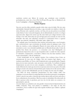 174
excelentes escritos por líderes de renome que estudaram estes versículos
profundamente, entre eles o livro Why Not Women (Por que Não as Mulheres?), de
Loren Cunningham e David Joel Hamilton).
Minha Esposa
Lisa teve um dos olhos retirados quando tinha cinco anos de idade. Ela teve uma
enfermidade chamada blastoma da retina, o que, trocando em miúdos, é câncer da
retina. Durante todo o período escolar, e até hoje, ela usa uma prótese na cavidade
ocular direita. Como você pode imaginar, ela era ridicularizada na escola e os colegas
caçoavam dela. Alguns dos nomes que lhe eram dados por colegas imaturos eram
Ciclope e Um-olho. Havia dias em que ela fugia para casa correndo no meio do dia,
chorando. Sua mãe, com sabedoria, encorajou-a a permanecer forte e a ignorar
aqueles que tentavam intimidá-la. Mas ainda assim, aquilo doía.
No segundo grau, Lisa descobriu duas matérias necessárias para a sua formação,
que a aterrorizavam e que constituíam um desafio acima de qualquer outro. Uma
delas era oratória, a outra, datilografia. Depois de tentar ambas sem êxito, ela foi
encontrar-se com o seu orientador pedindo para ser liberada dessas aulas. Como ela
poderia ficar diante das pessoas e se comunicar com elas? Datilografia era
praticamente impossível, uma vez que ela perdera todo o sentido de visão espacial.
O orientador, compreensivo, concordou e liberou Lisa das duas matérias; outras
foram acrescentadas a fim de substituí-las.
Como mencionado em um capítulo anterior, Lisa conheceu Jesus Cristo no
encerramento de seus anos de colégio. Nós nos casamos logo depois, e nos
mudamos para Dallas, no Texas, onde freqüentávamos uma grande igreja. Naquela
época ela era mais reservada e nem um pouco extrovertida. As mulheres da igreja
interpretaram seu jeito de ser como arrogância e esnobismo. Mas a realidade era
muito diferente dos sinais que ela enviava às pessoas através de suas ações. Ela ainda
carregava muitos dos temores desenvolvidos pelo trauma de ter tido um dos olhos
retirado, e por ter sido ridicularizada por isso ao longo dos seus anos de colégio.
No início de nosso casamento precisávamos de duas rendas, então Lisa
empregou-se em uma firma de marketing direto de produtos para pele e maquiagem.
Assisti a uma de suas aulas e descobri que minha esposa tinha um dom nessa área e
bom conhecimento dos produtos. Mas Lisa sentia-se intimidada. Ela tinha medo de
falar às pessoas sobre os produtos, por isso tive de dar início aos contatos e às
apresentações para ela.
Um ano depois, ao entrarmos em uma grande e luxuosa loja de departamentos em
Dallas, comentei: "Lisa, você precisa se candidatar a um cargo na área dos
cosméticos. Você é melhor do que todas aquelas mulheres que vendem e aplicam
maquiagem".
 