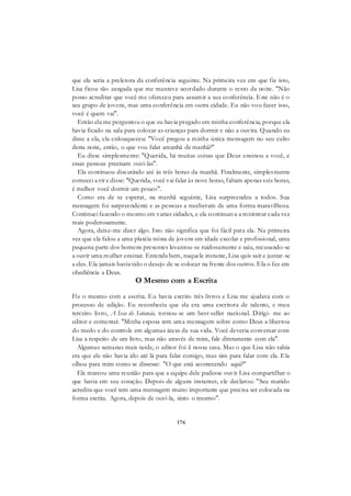 176
que ela seria a preletora da conferência seguinte. Na primeira vez em que fiz isto,
Lisa ficou tão zangada que me manteve acordado durante o resto da noite. "Não
posso acreditar que você me ofereceu para assumir a sua conferência. Este não é o
seu grupo de jovens, mas uma conferência em outra cidade. Eu não vou fazer isso,
você é quem vai".
Então ela me perguntou o que eu havia pregado em minha conferência, porque ela
havia ficado na sala para colocar as crianças para dormir e não a ouvira. Quando eu
disse a ela, ela enlouqueceu: "Você pregou a minha única mensagem no seu culto
desta noite, então, o que vou falar amanhã de manhã?"
Eu disse simplesmente: "Querida, há muitas coisas que Deus ensinou a você, e
essas pessoas precisam ouvi-las".
Ela continuou discutindo até às três horas da manhã. Finalmente, simplesmente
comecei a rir e disse: "Querida, você vai falar às nove horas, faltam apenas seis horas,
é melhor você dormir um pouco".
Como era de se esperar, na manhã seguinte, Lisa surpreendeu a todos. Sua
mensagem foi surpreendente e as pessoas a receberam de uma forma maravilhosa.
Continuei fazendo o mesmo em varias cidades, e ela continuava a ministrar cada vez
mais poderosamente.
Agora, deixe-me dizer algo. Isto não significa que foi fácil para ela. Na primeira
vez que ela falou a uma platéia mista de jovens em idade escolar e profissional, uma
pequena parte dos homens presentes levantou-se ruidosamente e saiu, recusando-se
a ouvir uma mulher ensinar. Entenda bem, naquele instante, Lisa quis sair e juntar-se
a eles. Ela jamais havia tido o desejo de se colocar na frente dos outros. Ela o fez em
obediência a Deus.
O Mesmo com a Escrita
Fiz o mesmo com a escrita. Eu havia escrito três livros e Lisa me ajudava com o
processo de edição. Eu reconhecia que ela era uma escritora de talento, e meu
terceiro livro, A Isca de Satanás, tornou-se um best-seller nacional. Dirigi- me ao
editor e comentei: "Minha esposa tem uma mensagem sobre como Deus a libertou
do medo e do controle em algumas áreas da sua vida. Você deveria conversar com
Lisa a respeito de um livro, mas não através de mim, fale diretamente com ela".
Algumas semanas mais tarde, o editor foi ã nossa casa. Mas o que Lisa não sabia
era que ele não havia ido até lá para falar comigo, mas sim para falar com ela. Ela
olhou para mim como se dissesse: "O que está acontecendo aqui?"
Ele marcou uma reunião para que a equipe dele pudesse ouvir Lisa compartilhar o
que havia em seu coração. Depois de alguns instantes, ele declarou: "Seu marido
acredita que você tem uma mensagem muito importante que precisa ser colocada na
forma escrita. Agora, depois de ouvi-la, sinto o mesmo".
 