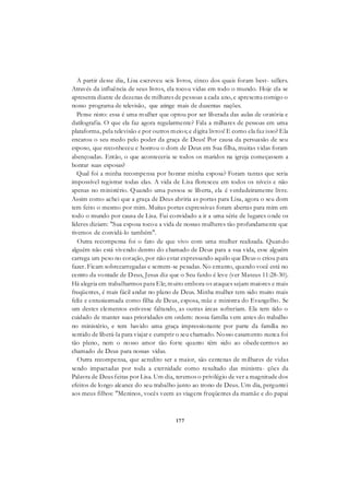 177
A partir desse dia, Lisa escreveu seis livros, cinco dos quais foram best- sellers.
Através da influência de seus livros, ela tocou vidas em todo o mundo. Hoje ela se
apresenta diante de dezenas de milhares de pessoas a cada ano, e apresenta comigo o
nosso programa de televisão, que atinge mais de duzentas nações.
Pense nisto: essa é uma mulher que optou por ser liberada das aulas de oratória e
datilografia. O que ela faz agora regularmente? Fala a milhares de pessoas em uma
plataforma, pela televisão e por outros meios; e digita livros! E como ela faz isso? Ela
encarou o seu medo pelo poder da graça de Deus! Por causa da persuasão de seu
esposo, que reconheceu e honrou o dom de Deus em Sua filha, muitas vidas foram
abençoadas. Então, o que aconteceria se todos os maridos na igreja começassem a
honrar suas esposas?
Qual foi a minha recompensa por honrar minha esposa? Foram tantas que seria
impossível registrar todas elas. A vida de Lisa floresceu em todos os níveis e não
apenas no ministério. Quando uma pessoa se liberta, ela é verdadeiramente livre.
Assim como achei que a graça de Deus abriria as portas para Lisa, agora o seu dom
tem feito o mesmo por mim. Muitas portas expressivas foram abertas para mim em
todo o mundo por causa de Lisa. Fui convidado a ir a uma série de lugares onde os
líderes diziam: "Sua esposa tocou a vida de nossas mulheres tão profundamente que
tivemos de convidá-lo também".
Outra recompensa foi o fato de que vivo com uma mulher realizada. Quando
alguém não está vivendo dentro do chamado de Deus para a sua vida, esse alguém
carrega um peso no coração, por não estar expressando aquilo que Deus o criou para
fazer. Ficam sobrecarregadas e sentem-se pesadas. No entanto, quando você está no
centro da vontade de Deus, Jesus diz que o Seu fardo é leve (ver Mateus 11:28-30).
Há alegria em trabalharmos para Ele; muito embora os ataques sejam maiores e mais
freqüentes, é mais fácil andar no plano de Deus. Minha mulher tem sido muito mais
feliz e entusiasmada como filha de Deus, esposa, mãe e ministra do Evangelho. Se
um destes elementos estivesse faltando, as outras áreas sofreriam. Ela tem tido o
cuidado de manter suas prioridades em ordem: nossa família vem antes do trabalho
no ministério, e tem havido uma graça impressionante por parte da família no
sentido de liberá-la para viajar e cumprir o seu chamado. Nosso casamento nunca foi
tão pleno, nem o nosso amor tão forte quanto têm sido ao obedecermos ao
chamado de Deus para nossas vidas.
Outra recompensa, que acredito ser a maior, são centenas de milhares de vidas
sendo impactadas por toda a eternidade como resultado das ministra- ções da
Palavra de Deus feitas por Lisa. Um dia, teremos o privilégio de ver a magnitude dos
efeitos de longo alcance do seu trabalho junto ao trono de Deus. Um dia, perguntei
aos meus filhos: "Meninos, vocês veem as viagens freqüentes da mamãe e do papai
 