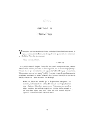 179
amos falar brevemente sobre honrar as pessoas que estão fora da nossa casa, na
igreja, ou no escritório. Em suma, são aqueles com quem entramos em contato
na vida diária. Pedro diz simplesmente:
Tratai todos com honra.
-1 Pedro2:17
Não poderia ser mais simples. Vamos dar uma olhada em algumas outras versões:
"Demonstrem respeito por todos os homens [tratem-nos honrosamente]" (AMP), e
"Tratem todos que encontrarem com dignidade" (The Message), e novamente,
"Demonstrem respeito por todos" (NLT). Esses são os que Jesus afetuosamente
mencionou como sendo o nosso "próximo". Você provavelmente já ouviu a famosa
história; vamos lê-la a partir da versão The Message:
Certa vez, havia um homem que ia de Jerusalém para Jerico. No
caminho, ele foi atacado por ladrões. Eles tiraram suas roupas, bateram
nele e fugiram, deixando-o quase morto. Felizmente, um sacerdote
estava seguindo seu caminho pela mesma estrada, porém, quando o
viu, atravessou para o outro lado. Então, um levita, homem religioso,
apareceu; ele também evitou o homem ferido.
Y
CAPÍ TUL O 16
Honre a Todos
 
