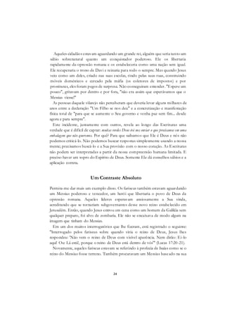 24
Aqueles cidadãos estavam aguardando um grande rei, alguém que seria tanto um
sábio sobrenatural quanto um conquistador poderoso. Ele os libertaria
rapidamente da-opressão romana e os estabeleceria como uma nação sem igual.
Ele recuperaria o trono de Davi e reinaria para todo o sempre. Mas quando Jesus
veio como um deles, criado nas suas escolas, rindo pelas suas ruas, construindo
móveis domésticos e cercado pela máfia (os coletores de impostos) e por
prostitutas, eles foram pegos de surpresa. Não conseguiram entender. "Espere um
pouco", gritavam por dentro e por fora, "não era assim que esperávamos que o
Messias viesse!"
As pessoas daquele vilarejo não perceberam que deveria levar alguns milhares de
anos entre a declaração "Um Filho se nos deu" e a concretização e manifestação
física total de "para que se aumente o Seu governo e venha paz sem fim... desde
agora e para sempre".
Este incidente, juntamente com outros, revela ao longo das Escrituras uma
verdade que é difícil de captar: muitas verdes Deus irá nos enviar o que precisamos em uma
embalagem que não queremos. Por quê? Para que saibamos que Ele é Deus e nós não
podemos criticá-lo. Não podemos buscar respostas simplesmente usando a nossa
mente; precisamos buscá-lo e a Sua provisão com o nosso coração. As Escrituras
não podem ser interpretadas a partir da nossa compreensão humana limitada. E
preciso haver um sopro do Espírito de Deus. Somente Ele dá conselhos sábios e a
aplicação correta.
Um Contraste Absoluto
Permita-me dar mais um exemplo disso. Os fariseus também estavam aguardando
um Messias poderoso e vencedor, um herói que libertaria o povo de Deus da
opressão romana. Aqueles líderes esperavam ansiosamente a Sua vinda,
acreditando que se tornariam subgovernantes desse novo reino estabelecido em
Jerusalém. Então, quando Jesus entrou em cena como um homem da Galiléia sem
qualquer preparo, foi alvo de zombaria. Ele não se encaixava de modo algum na
imagem que tinham do Messias.
Em um dos muitos interrogatórios que lhe fizeram, está registrado o seguinte:
"Interrogado pelos fariseus sobre quando viria o reino de Deus, Jesus lhes
respondeu: 'Não vem o reino de Deus com visível aparência. Nem dirão: Ei-lo
aqui! Ou: Lá está!, porque o reino de Deus está dentro de vós'" (Lucas 17:20-21).
Novamente, aqueles fariseus estavam se referindo à profecia de Isaías como se o
reino do Messias fosse terreno. Também procuravam um Messias baseado na sua
 