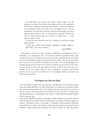 180
Um Samaritano que passava por aquela estrada chegou até ele.
Quando viu o estado do homem, seu coração moveu-se de compaixão.
Ele lhe deu os primeiros socorros, desinfetando e colocando ataduras
nas suas feridas. Então, ele o colocou no seu burrinho, levou-o até uma
hospedaria, e fez com que ele ficasse confortável. De manhã, ele tomou
duas moedas de prata, e deu- as ao hospedeiro, dizendo: "Cuide bem
dele. Se custar mais do que isto, coloque na minha conta — eu lhe
pagarei quando voltar".
O que você acha? Qual dos três foi o próximo do homem atacado
pelos ladrões?
"Aquele que o tratou com bondade", respondeu o erudito religioso.
Jesus disse: "Vá e faça o mesmo".
-Lucas 10:30-37
O sacerdote e o levita não viram o homem moribundo como alguém de valor. O
samaritano, um estrangeiro, sim. As Escrituras declaram especificamente: "Seu
coração moveu-se de compaixão"; mais uma vez, toda verdadeira honra tem origem
no coração. Ele dedicou tempo para dar ao homem ferido o que lhe era necessário
para viver, e até foi além das necessidades, colocando-o em uma hospedagem. Na
verdade, ele pagou uma estadia de dois dias para alguém que nunca havia visto antes.
Ele não precisou ouvir nem uma palavra da parte de Deus, nem teve de orar a
respeito. Com um coração cheio de amor, compaixão e respeito pelas outras
pessoas, ele fez o que era necessário. Este é um exemplo clássico de alguém que
honra todas as pessoas.
Exemplos dos Dias de Hoje
Uma das grandes histórias dos dias atuais que exemplificam esse princípio ocorreu
com meu amigo Bill Wilson. A mãe de Bill deixou-o sentado em um bueiro quando
ele era apenas um garotinho de 11 anos. Ela lhe disse para ficar ali sem se mexer até
que ela voltasse. Ela nunca voltou. Um homem cristão encontrou-o e pagou para
que Bill freqüentasse o acampamento de verão. A atitude altruísta daquele homem
colocou algo em ação.
Anos depois, Bill Wilson fundou e hoje dirige o Metro Ministries, que ajuda mais de
vinte mil crianças na cidade de Nova Iorque todas as semanas. Ele ainda dirige um
ônibus, e juntamente com a sua equipe e voluntários, alcança bairros altamente
necessitados para ensinar o Evangelho, tanto com ação quanto com palavras. E um
ministério impressionante; um ministério que salvou milhares de vidas não apenas
 