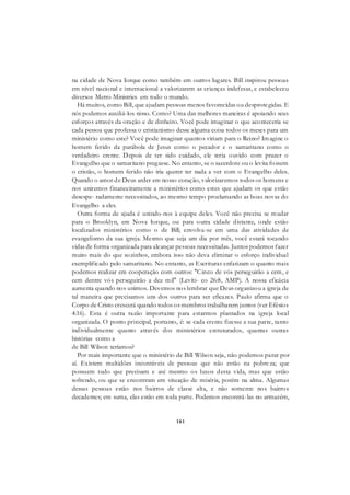 181
na cidade de Nova Iorque como também em outros lugares. Bill inspirou pessoas
em nível nacional e internacional a valorizarem as crianças indefesas, e estabeleceu
diversos Metro Ministries em todo o mundo.
Há muitos, como Bill, que ajudam pessoas menos favorecidas ou desprotegidas. E
nós podemos auxiliá-los nisso. Como? Uma das melhores maneiras é apoiando seus
esforços através da oração e de dinheiro. Você pode imaginar o que aconteceria se
cada pessoa que professa o cristianismo desse alguma coisa todos os meses para um
ministério como este? Você pode imaginar quantos viriam para o Reino? Imagine o
homem ferido da parábola de Jesus como o pecador e o samaritano como o
verdadeiro crente. Depois de ter sido cuidado, ele teria ouvido com prazer o
Evangelho que o samaritano pregasse. No entanto, se o sacerdote ou o levita fossem
o cristão, o homem ferido não iria querer ter nada a ver com o Evangelho deles.
Quando o amor de Deus arder em nosso coração, valorizaremos todos os homens e
nos uniremos financeiramente a ministérios como estes que ajudam os que estão
desespe- radamente necessitados, ao mesmo tempo proclamando as boas novas do
Evangelho a eles.
Outra forma de ajuda é unindo-nos à equipe deles. Você não precisa se mudar
para o Brooklyn, em Nova Iorque, ou para outra cidade distante, onde estão
localizados ministérios como o de Bill; envolva-se em uma das atividades de
evangelismo da sua igreja. Mesmo que seja um dia por mês, você estará tocando
vidas de forma organizada para alcançar pessoas necessitadas. Juntos podemos fazer
muito mais do que sozinhos, embora isso não deva eliminar o esforço individual
exemplificado pelo samaritano. No entanto, as Escrituras enfatizam o quanto mais
podemos realizar em cooperação com outros: "Cinco de vós perseguirão a cem, e
cem dentre vós perseguirão a dez mil" (Levíti- co 26:8, AMP). A nossa eficácia
aumenta quando nos unimos. Devemos nos lembrar que Deus organizou a igreja de
tal maneira que precisamos uns dos outros para ser eficazes. Paulo afirma que o
Corpo de Cristo crescerá quando todos os membros trabalharem juntos (ver Efésios
4:16). Esta é outra razão importante para estarmos plantados na igreja local
organizada. O ponto principal, portanto, é: se cada crente fizesse a sua parte, tanto
individualmente quanto através dos ministérios estruturados, quantas outras
histórias como a
de Bill Wilson teríamos?
Por mais importante que o ministério de Bill Wilson seja, não podemos parar por
aí. Existem multidões incontáveis de pessoas que não estão na pobreza; que
possuem tudo que precisam e até mesmo os luxos desta vida, mas que estão
sofrendo, ou que se encontram em situação de miséria, porém na alma. Algumas
dessas pessoas estão nos bairros de classe alta, e não somente nos bairros
decadentes; em suma, elas estão em toda parte. Podemos encontrá-las no armazém,
 