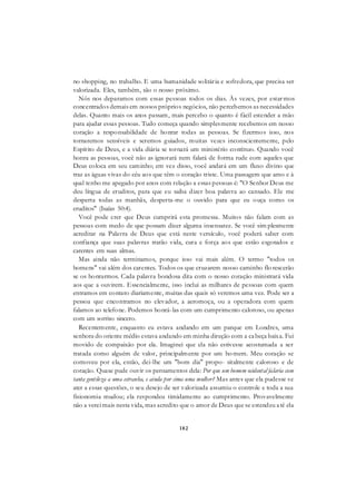 182
no shopping, no trabalho. E uma humanidade solitária e sofredora, que precisa ser
valorizada. Eles, também, são o nosso próximo.
Nós nos deparamos com essas pessoas todos os dias. Às vezes, por estar mos
concentrados demais em nossos próprios negócios, não percebemos as necessidades
delas. Quanto mais os anos passam, mais percebo o quanto é fácil estender a mão
para ajudar essas pessoas. Tudo começa quando simplesmente recebemos em nosso
coração a responsabilidade de honrar todas as pessoas. Se fizermos isso, nos
tornaremos sensíveis e seremos guiados, muitas vezes inconscientemente, pelo
Espírito de Deus, e a vida diária se tornará um ministério contínuo. Quando você
honra as pessoas, você não as ignorará nem falará de forma rude com aqueles que
Deus coloca em seu caminho; em vez disso, você andará em um fluxo divino que
traz as águas vivas do céu aos que têm o coração triste. Uma passagem que amo e à
qual tenho me apegado por anos com relação a essas pessoas é: "O Senhor Deus me
deu língua de eruditos, para que eu saiba dizer boa palavra ao cansado. Ele me
desperta todas as manhãs, desperta-me o ouvido para que eu ouça como os
eruditos" (Isaías 50:4).
Você pode crer que Deus cumprirá esta promessa. Muitos não falam com as
pessoas com medo de que possam dizer alguma insensatez. Se você sim plesmente
acreditar na Palavra de Deus que está neste versículo, você poderá saber com
confiança que suas palavras trarão vida, cura e força aos que estão esgotados e
carentes em suas almas.
Mas ainda não terminamos, porque isso vai mais além. O termo "todos os
homens" vai além dos carentes. Todos os que cruzarem nosso caminho flo rescerão
se os honrarmos. Cada palavra bondosa dita com o nosso coração ministrará vida
aos que a ouvirem. Essencialmente, isso inclui as milhares de pessoas com quem
entramos em contato diariamente, muitas das quais só veremos uma vez. Pode ser a
pessoa que encontramos no elevador, a aeromoça, ou a operadora com quem
falamos ao telefone. Podemos honrá-las com um cumprimento caloroso, ou apenas
com um sorriso sincero.
Recentemente, enquanto eu estava andando em um parque em Londres, uma
senhora do oriente médio estava andando em minha direção com a cabeça baixa. Fui
movido de compaixão por ela. Imaginei que ela não estivesse acostumada a ser
tratada como alguém de valor, principalmente por um homem. Meu coração se
comoveu por ela, então, dei-lhe um "bom dia" propo- sitalmente caloroso e de
coração. Quase pude ouvir os pensamentos dela: Por que um homem ocidental falaria com
tanta gentileza a uma estranha, e ainda por cima uma mulher? Mas antes que ela pudesse se
ater a essas questões, o seu desejo de ser valorizada assumiu o controle e toda a sua
fisionomia mudou; ela respondeu timidamente ao cumprimento. Provavelmente
não a verei mais nesta vida, mas acredito que o amor de Deus que se estendeu até ela
 