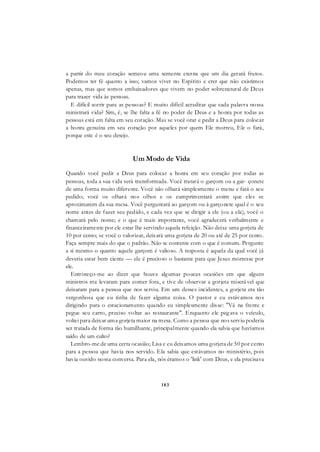 183
a partir do meu coração semeou uma semente eterna que um dia gerará frutos.
Podemos ter fé quanto a isso; vamos viver no Espírito e crer que não existimos
apenas, mas que somos embaixadores que vivem no poder sobrenatural de Deus
para trazer vida às pessoas.
E difícil sorrir para as pessoas? E muito difícil acreditar que cada palavra nossa
ministrará vida? Sim, é, se lhe falta a fé no poder de Deus e a honra por todas as
pessoas está em falta em seu coração. Mas se você orar e pedir a Deus para colocar
a honra genuína em seu coração por aqueles por quem Ele morreu, Ele o fará,
porque este é o seu desejo.
Um Modo de Vida
Quando você pedir a Deus para colocar a honra em seu coração por todas as
pessoas, toda a sua vida será transformada. Você tratará o garçom ou a gar- çonete
de uma forma muito diferente. Você não olhará simplesmente o menu e fará o seu
pedido; você os olhará nos olhos e os cumprimentará assim que eles se
aproximarem da sua mesa. Você perguntará ao garçom ou à garçonete qual é o seu
nome antes de fazer seu pedido, e cada vez que se dirigir a ele (ou a ela), você o
chamará pelo nome; e o que é mais importante, você agradecerá verbalmente e
financeiramente por ele estar lhe servindo aquela refeição. Não deixe uma gorjeta de
10 por cento; se você o valorizar, deixará uma gorjeta de 20 ou até de 25 por cento.
Faça sempre mais do que o padrão. Não se contente com o que é comum. Pergunte
a si mesmo o quanto aquele garçom é valioso. A resposta é aquela da qual você já
deveria estar bem ciente — ele é precioso o bastante para que Jesus morresse por
ele.
Entristeço-me ao dizer que houve algumas poucas ocasiões em que alguns
ministros me levaram para comer fora, e tive de observar a gorjeta miserável que
deixaram para a pessoa que nos serviu. Em um desses incidentes, a gorjeta era tão
vergonhosa que eu tinha de fazer alguma coisa. O pastor e eu estávamos nos
dirigindo para o estacionamento quando eu simplesmente disse: "Vá na frente e
pegue seu carro, preciso voltar ao restaurante". Enquanto ele peg ava o veículo,
voltei para deixar uma gorjeta maior na mesa. Como a pessoa que nos serviu poderia
ser tratada de forma tão humilhante, principalmente quando ela sabia que havíamos
saído de um culto?
Lembro-me de uma certa ocasião; Lisa e eu deixamos uma gorjeta de 50 por cento
para a pessoa que havia nos servido. Ela sabia que estávamos no ministério, pois
havia ouvido nossa conversa. Para ela, nós éramos o 'link' com Deus, e ela precisava
 