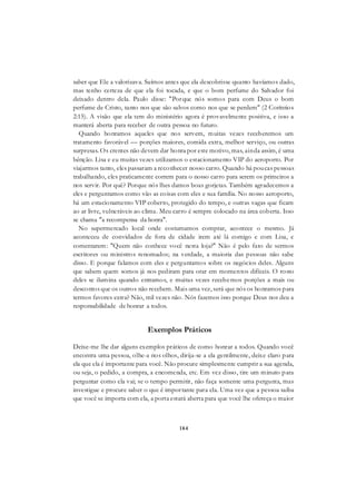 184
saber que Ele a valorizava. Saímos antes que ela descobrisse quanto havíamos dado,
mas tenho certeza de que ela foi tocada, e que o bom perfume do Salvador foi
deixado dentro dela. Paulo disse: "Porque nós somos para com Deus o bom
perfume de Cristo, tanto nos que são salvos como nos que se perdem" (2 Coríntios
2:15). A visão que ela tem do ministério agora é provavelmente positiva, e isso a
manterá aberta para receber de outra pessoa no futuro.
Quando honramos aqueles que nos servem, muitas vezes receberemos um
tratamento favorável — porções maiores, comida extra, melhor serviço, ou outras
surpresas. Os crentes não devem dar honra por este motivo, mas, ainda assim, é uma
bênção. Lisa e eu muitas vezes utilizamos o estacionamento VIP do aeroporto. Por
viajarmos tanto, eles passaram a reconhecer nosso carro. Quando há poucas pessoas
trabalhando, eles praticamente correm para o nosso carro para serem os primeiros a
nos servir. Por quê? Porque nós lhes damos boas gorjetas. Também agradecemos a
eles e perguntamos como vão as coisas com eles e sua família. No nosso aeroporto,
há um estacionamento VIP coberto, protegido do tempo, e outras vagas que ficam
ao ar livre, vulneráveis ao clima. Meu carro é sempre colocado na área coberta. Isso
se chama "a recompensa da honra".
No supermercado local onde costumamos comprar, acontece o mesmo. Já
aconteceu de convidados de fora de cidade irem até lá comigo e com Lisa, e
comentarem: "Quem não conhece você nesta loja?" Não é pelo fato de sermos
escritores ou ministros renomados; na verdade, a maioria das pessoas não sabe
disso. E porque falamos com eles e perguntamos sobre os negócios deles. Alguns
que sabem quem somos já nos pediram para orar em momentos difíceis. O rosto
deles se ilumina quando entramos, e muitas vezes recebemos porções a mais ou
descontos que os outros não recebem. Mais uma vez, será que nós os honramos para
termos favores extra? Não, mil vezes não. Nós fazemos isso porque Deus nos deu a
responsabilidade de honrar a todos.
Exemplos Práticos
Deixe-me lhe dar alguns exemplos práticos de como honrar a todos. Quando você
encontra uma pessoa, olhe-a nos olhos, dirija-se a ela gentilmente, deixe claro para
ela que ela é importante para você. Não procure simplesmente cumprir a sua agenda,
ou seja, o pedido, a compra, a encomenda, etc. Em vez disso, tire um minuto para
perguntar como ela vai; se o tempo permitir, não faça somente uma pergunta, mas
investigue e procure saber o que é importante para ela. Uma vez que a pessoa saiba
que você se importa com ela, a porta estará aberta para que você lhe ofereça o maior
 