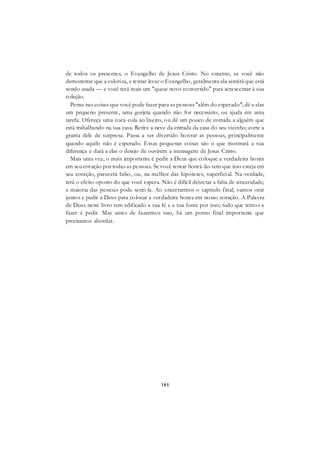 185
de todos os presentes, o Evangelho de Jesus Cristo. No entanto, se você não
demonstrar que a valoriza, e tentar levar o Evangelho, geralmente ela sentirá que está
sendo usada — e você terá mais um "quase novo convertido" para acrescentar à sua
coleção.
Pense nas coisas que você pode fazer para as pessoas "além do esperado"; dê a elas
um pequeno presente, uma gorjeta quando não for necessário, ou ajuda em uma
tarefa. Ofereça uma coca-cola ao lixeiro, ou dê um pouco de comida a alguém que
está trabalhando na sua casa. Retire a neve da entrada da casa do seu vizinho; corte a
grama dele de surpresa. Passa a ser divertido honrar as pessoas, principalmente
quando aquilo não é esperado. Essas pequenas coisas são o que mostrará a sua
diferença e dará a elas o desejo de ouvirem a mensagem de Jesus Cristo.
Mais uma vez, o mais importante é pedir a Deus que coloque a verdadeira honra
em seu coração por todas as pessoas. Se você tentar honrá-las sem que isso esteja em
seu coração, parecerá falso, ou, na melhor das hipóteses, superficial. Na verdade,
terá o efeito oposto do que você espera. Não é difícil detectar a falta de sinceridade;
a maioria das pessoas pode senti-la. Ao encerrarmos o capítulo final, vamos orar
juntos e pedir a Deus para colocar a verdadeira honra em nosso coração. A Palavra
de Deus neste livro tem edificado a sua fé e a sua fome por isso; tudo que temos a
fazer é pedir. Mas antes de fazermos isso, há um ponto final importante que
precisamos abordar.
 