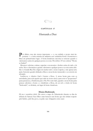 186
or último, mas não menos importante — e, na verdade, o ponto mais im-
portante — a única maneira de andarmos em verdadeira honra é honrarmos a
Deus em primeiríssimo lugar. A honra duradoura encontra-se somente quando o
valorizamos acima de qualquer pessoa ou coisa. Provérbios 3:9 nos ordena: "Honra
ao Senhor".
Devemos valorizar, estimar, respeitar e reverenciar o Senhor acima de tudo e de
todos. Nós o desonramos quando valorizamos qualquer pessoa ou coisa acima dele.
Ele é o Grande Rei; Ele é digno de receber todo o nosso respeito, e não apenas uma
parte. Somente quando dedicada a Deus a nossa honra transcende e se converte em
adoração.
Lembre-se, o objetivo final é honrar a Deus. A nossa honra para com as
autoridades, para com aqueles que estão no nosso nível, e para com os "pequeninos"
passa para Jesus, e finalmente para o Pai. Por outro lado, quando a nossa honra pelas
pessoas substitui a honra e a obediência a Deus, ela cai sob o rótulo de honra
"desbotada", ou idolatria, em lugar de honra duradoura.
Honra Desbotada
Eli era o sacerdote chefe. Ele estava a cargo do Tabernáculo durante os dias da
infância de Samuel. Seus filhos eram homens sem honra que não tinham respeito
pelo Senhor, pelo Seu povo, ou pelas suas obrigações como sacer
P
CAPÍTUL O 17
Honrando a Deus
 