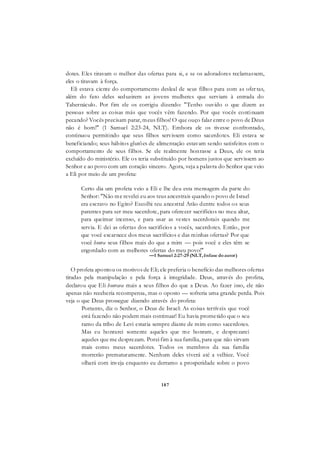 187
dotes. Eles tiravam o melhor das ofertas para si, e se os adoradores reclamassem,
eles o tiravam à força.
Eli estava ciente do comportamento desleal de seus filhos para com as ofer tas,
além do fato deles seduzirem as jovens mulheres que serviam à entrada do
Tabernáculo. Por fim ele os corrigiu dizendo: "Tenho ouvido o que dizem as
pessoas sobre as coisas más que vocês vêm fazendo. Por que vocês continuam
pecando? Vocês precisam parar, meus filhos! O que ouço falar entre o povo de Deus
não é bom!" (1 Samuel 2:23-24, NLT). Embora ele os tivesse confrontado,
continuou permitindo que seus filhos servissem como sacerdotes. Eli estava se
beneficiando; seus hábitos glutões de alimentação estavam sendo satisfeitos com o
comportamento de seus filhos. Se ele realmente honrasse a Deus, ele os teria
excluído do ministério. Ele os teria substituído por homens justos que servissem ao
Senhor e ao povo com um coração sincero. Agora, veja a palavra do Senhor que veio
a Eli por meio de um profeta:
Certo dia um profeta veio a Eli e lhe deu esta mensagem da parte do
Senhor: "Não me revelei eu aos teus ancestrais quando o povo de Israel
era escravo no Egito? Escolhi teu ancestral Arão dentre todos os seus
parentes para ser meu sacerdote, para oferecer sacrifícios no meu altar,
para queimar incenso, e para usar as vestes sacerdotais quando me
servia. E dei as ofertas dos sacrifícios a vocês, sacerdotes. Então, por
que você escarnece dos meus sacrifícios e das minhas ofertas? Por que
você honra seus filhos mais do que a mim — pois você e eles têm se
engordado com as melhores ofertas do meu povo!"
—1 Samuel 2:27-29 (NLT, ênfase doautor)
O profeta apontou os motivos de Eli; ele preferia o benefício das melhores ofertas
tiradas pela manipulação e pela força à integridade. Deus, através do profeta,
declarou que Eli honrava mais a seus filhos do que a Deus. Ao fazer isso, ele não
apenas não receberia recompensa, mas o oposto — sofreria uma grande perda. Pois
veja o que Deus prossegue dizendo através do profeta:
Portanto, diz o Senhor, o Deus de Israel: As coisas terríveis que você
está fazendo não podem mais continuar! Eu havia prometido que o seu
ramo da tribo de Levi estaria sempre diante de mim como sacerdotes.
Mas eu honrarei somente aqueles que me honram, e desprezarei
aqueles que me desprezam. Porei fim à sua família, para que não sirvam
mais como meus sacerdotes. Todos os membros da sua família
morrerão prematuramente. Nenhum deles viverá até a velhice. Você
olhará com inveja enquanto eu derramo a prosperidade sobre o povo
 