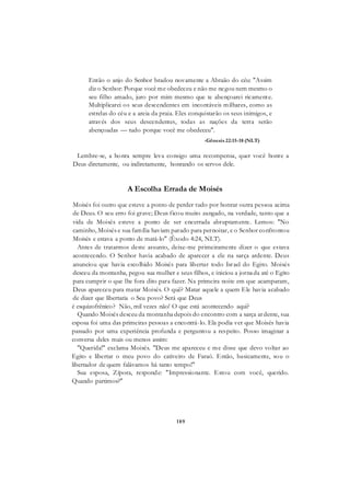 189
Então o anjo do Senhor bradou novamente a Abraão do céu: "Assim
diz o Senhor: Porque você me obedeceu e não me negou nem mesmo o
seu filho amado, juro por mim mesmo que te abençoarei ricamente.
Multiplicarei os seus descendentes em incontáveis milhares, como as
estrelas do céu e a areia da praia. Eles conquistarão os seus inimigos, e
através dos seus descendentes, todas as nações da terra serão
abençoadas — tudo porque você me obedeceu".
-Gênesis 22:15-18 (NLT)
Lembre-se, a honra sempre leva consigo uma recompensa, quer você honre a
Deus diretamente, ou indiretamente, honrando os servos dele.
A Escolha Errada de Moisés
Moisés foi outro que esteve a ponto de perder tudo por honrar outra pessoa acima
de Deus. O seu erro foi grave; Deus ficou muito zangado, na verdade, tanto que a
vida de Moisés esteve a ponto de ser encerrada abruptamente. Lemos: "No
caminho, Moisés e sua família haviam parado para pernoitar, e o Senhor confrontou
Moisés e estava a ponto de matá-lo" (Êxodo 4:24, NLT).
Antes de tratarmos deste assunto, deixe-me primeiramente dizer o que estava
acontecendo. O Senhor havia acabado de aparecer a ele na sarça ardente. Deus
anunciou que havia escolhido Moisés para libertar todo Israel do Egito. Moisés
desceu da montanha, pegou sua mulher e seus filhos, e iniciou a jornada até o Egito
para cumprir o que lhe fora dito para fazer. Na primeira noite em que acamparam,
Deus apareceu para matar Moisés. O quê? Matar aquele a quem Ele havia acabado
de dizer que libertaria o Seu povo? Será que Deus
é esquizofrênico? Não, mil vezes não! O que está acontecendo aqui?
Quando Moisés desceu da montanha depois do encontro com a sarça ardente, sua
esposa foi uma das primeiras pessoas a encontrá-lo. Ela podia ver que Moisés havia
passado por uma experiência profunda e perguntou a respeito. Posso imaginar a
conversa deles mais ou menos assim:
"Querida!" exclama Moisés. "Deus me apareceu e me disse que devo voltar ao
Egito e libertar o meu povo do cativeiro de Faraó. Então, basicamente, sou o
libertador de quem falávamos há tanto tempo!"
Sua esposa, Zípora, responde: "Impressionante. Estou com você, querido.
Quando partimos?"
 