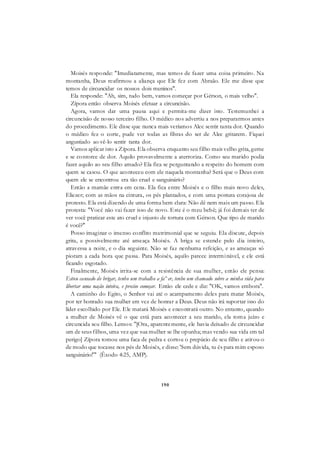 190
Moisés responde: "Imediatamente, mas temos de fazer uma coisa primeiro. Na
montanha, Deus reafirmou a aliança que Ele fez com Abraão. Ele me disse que
temos de circuncidar os nossos dois meninos".
Ela responde: "Ah, sim, tudo bem, vamos começar por Gérson, o mais velho".
Zípora então observa Moisés efetuar a circuncisão.
Agora, vamos dar uma pausa aqui e permita-me dizer isto. Testemunhei a
circuncisão de nosso terceiro filho. O médico nos advertiu a nos prepararmos antes
do procedimento. Ele disse que nunca mais veríamos Alec sentir tanta dor. Quando
o médico fez o corte, pude ver todas as fibras do ser de Alec gritarem. Fiquei
angustiado ao vê-lo sentir tanta dor.
Vamos aplicar isto a Zípora. Ela observa enquanto seu filho mais velho grita, geme
e se contorce de dor. Aquilo provavelmente a aterroriza. Como seu marido podia
fazer aquilo ao seu filho amado? Ela fica se perguntando a respeito do homem com
quem se casou. O que aconteceu com ele naquela montanha? Será que o Deus com
quem ele se encontrou era tão cruel e sanguinário?
Então a mamãe entra em cena. Ela fica entre Moisés e o filho mais novo deles,
Eliezer; com as mãos na cintura, os pés plantados, e com uma postura corajosa de
protesto. Ela está dizendo de uma forma bem clara: Não dê nem mais um passo. Ela
protesta: "Você não vai fazer isso de novo. Este é o meu bebê; já foi demais ter de
ver você praticar este ato cruel e injusto de tortura com Gérson. Que tipo de marido
é você?"
Posso imaginar o imenso conflito matrimonial que se seguiu. Ela discute, depois
grita, e possivelmente até ameaça Moisés. A briga se estende pelo dia inteiro,
atravessa a noite, e o dia seguinte. Não se faz nenhuma refeição, e as ameaças só
pioram a cada hora que passa. Para Moisés, aquilo parece interminável, e ele está
ficando esgotado.
Finalmente, Moisés irrita-se com a resistência de sua mulher, então ele pensa:
Estou cansado de brigar, tenho um trabalho a fa^er, tenho um chamado sobre a minha vida para
libertar uma nação inteira, e preciso começar. Então ele cede e diz: "OK, vamos embora".
A caminho do Egito, o Senhor vai até o acampamento deles para matar Moisés,
por ter honrado sua mulher em vez de honrar a Deus. Deus não irá suportar isso do
líder escolhido por Ele. Ele matará Moisés e encontrará outro. No entanto, quando
a mulher de Moisés vê o que está para acontecer a seu marido, ela toma juízo e
circuncida seu filho. Lemos: "[Ora, aparentemente, ele havia deixado de circuncidar
um de seus filhos, uma vez que sua mulher se lhe opunha; mas vendo sua vida em tal
perigo] Zípora tomou uma faca de pedra e cortou o prepúcio de seu filho e atirou-o
de modo que tocasse nos pés de Moisés, e disse: 'Sem dúvida, tu és para mim esposo
sanguinário!'" (Êxodo 4:25, AMP).
 