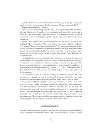 191
Quando ela disse isso, "o Senhor o deixou sozinho" (v, 26, NLT). Um dia, em
oração, o Senhor me perguntou: "Eu fui para matar Moisés ou a esposa dele?"
Respondi com seriedade: "Moisés".
Então Deus me disse: "Sim, porque Eu disse a Moisés para circuncidar seus filhos,
ele era o líder do lar, e ele escolheu honrar as exigências de sua mulher mais do que a
Mim. Ele era responsável". Isso me mostrou a importância de não fazermos
concessões com a verdade para agradar àqueles que estão debaixo da nossa
autoridade.
Moisés estava agindo como um mantenedor da paz em vez de agir como um
pacificador. Jesus nunca disse: "Bem-aventurados os mantenedores dapa^ (ver Mateus
5:9), mas sim "Bem-aventurados os pacificadores". Um mantenedor da paz é alguém
que faz concessões com a verdade para manter uma falsa sensação de paz. Os líderes
podem cair nesta armadilha facilmente. Isso, basicamente, é honrar aqueles a quem
vemos em vez de honrarmos Aquele a quem não vemos. Deus abomina este
comportamento.
Um pacificador, por outro lado, é alguém que confronta, se necessário for, para ter a
verdadeira paz. Por este motivo, Jesus diz: "Desde os dias de João Batista até agora,
o reino dos céus é tomado por esforço, e os que se esforçam se apoderam dele
[como um prêmio precioso — uma participação no reino celestial é buscada com o
mais ardente zelo e intenso empenho]" (Mateus 11:12, AMP). O Reino de Deus é
paz (ver Romanos 14:17), e para ter verdadeira paz às vezes precisamos ser
confrontadores.
Os mantenedores da pa% às vezes são movidos por interesses egoístas. Eles não
querem que a vida deles se torne desconfortável, ou gostam do benefício que estão
recebendo daqueles a quem deveriam confrontar, assim como Eli e seus filhos.
Moisés provavelmente aprendeu com este incidente, e nunca mais faria
concessões com a verdade para honrar o pedido de outra pessoa. Então, na essência,
esta falha no início de seu ministério tornou-se um marco para ele, um ponto de
aprendizado, o lugar onde uma forte convicção estabeleceu- se em seu coração para
torná-lo o grande líder pelo resto de sua vida. Eli era diferente. Ele não era novo na
liderança como Moisés, mas um veterano maduro. Ele sabia exatamente o que
estava fazendo. Moisés, por outro lado, estava provavelmente apenas tentando ser
um bom esposo. Ele foi sincero, mas estava sinceramente errado.
Desafio Doméstico
Se você examinar todos os incidentes que ilustramos neste capítulo, perceberá que
todos os exemplos ocorrem em família. Eli e Abraão com relação aos filhos, Moisés
 