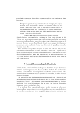 192
com relação à sua esposa. A essa altura, as palavras de Jesus com relação ao lar ficam
bem claras:
Não penseis que vim trazer paz à terra; não vim trazer paz, mas espada.
Pois vim causar divisão entre o homem e seu pai; entre a filha e sua mãe
e entre a nora e sua sogra. Assim, os inimigos do homem serão os da
sua própria casa. Quem ama {honra) seu pai ou sua mãe mais do que a
mim não é digno de mim; quem ama {honra) seu filho ou sua filha mais
do que a mim não é digno de mim.
—Mateus 10:34-37 (palavras entreparênteses inseridas peloautor)
Quando fazemos concessões com a vontade de Deus, como revelada na Sua
Palavra, para honrar alguém, mesmo que seja dentro da nossa família, basicamente
pecamos contra Deus. Espero que você consiga ver a gravidade disto; as palavras de
Jesus são diretas e severas. Para Eli, não haveria como escapar do julgamento
pronunciado contra sua família. Honrar seus filhos mais do que a Deus custou-lhe
um preço muito alto.
Nisto encontra-se o equilíbrio adequado da honra. Em todo este livro, nós nos
concentramos na importância da honra; entretanto, a honra dada a alguém mais do
que a Deus cai na categoria da desonra ou idolatria contra Ele, e na maioria das vezes
gera conseqüências graves. Nada, nem ninguém, deve ser honrado mais do que Ele.
Ele é Deus, Rei, e é o nosso Salvador. Devemos sempre ter isso em mente diante de
tudo o que fizermos.
A Honra é Demonstrada pela Obediência
Existem muitos outros incidentes ao longo das Escrituras em que homens ou
mulheres honraram pessoas mais do que a Deus. Nenhum dos resultados foi
favorável. Demonstramos as conseqüências de se honrar aqueles que estão sob a
nossa autoridade; com relação àqueles que estão no nosso nível, ou acima de nós, o
mesmo é verdadeiro.
Um episódio que me impressiona profundamente menciona a história de um
profeta jovem e de um profeta velho no livro de Reis. O jovem profeta de Judá foi
instruído por Deus a ir a Betei e clamar contra o altar idolatra onde o rei Jeroboão
sacrificava. Ele o fez, e Deus partiu o altar ao meio, e as cinzas se derramaram
exatamente como o profeta havia dito.
O rei Jeroboão ficou impressionado com a rapidez com que as palavras do
homem de Deus se cumpriram, e com o poder de Deus que curou sua mão. Então o
rei convidou o profeta para ir ao seu palácio para refrescar-se e receber uma
 