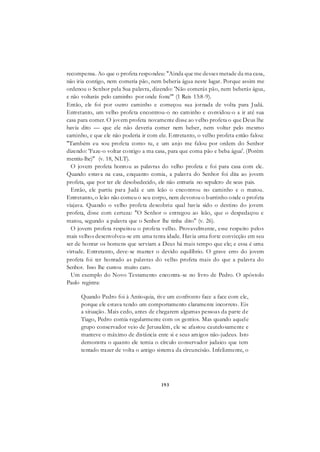 193
recompensa. Ao que o profeta respondeu: "Ainda que me desses metade da ma casa,
não iria contigo, nem comeria pão, nem beberia água neste lugar. Porque assim me
ordenou o Senhor pela Sua palavra, dizendo: 'Não comerás pão, nem beberás água,
e não voltarás pelo caminho por onde foste'" (1 Reis 13:8-9).
Então, ele foi por outro caminho e começou sua jornada de volta para Judá.
Entretanto, um velho profeta encontrou-o no caminho e convidou-o a ir até sua
casa para comer. O jovem profeta novamente disse ao velho profeta o que Deus lhe
havia dito — que ele não deveria comer nem beber, nem voltar pelo mesmo
caminho, e que ele não poderia ir com ele. Entretanto, o velho profeta então falou:
"Também eu sou profeta como tu, e um anjo me falou por ordem do Senhor
dizendo: 'Faze-o voltar contigo a ma casa, para que coma pão e beba água'. (Porém
mentiu-lhe)" (v. 18, NLT).
O jovem profeta honrou as palavras do velho profeta e foi para casa com ele.
Quando estava na casa, enquanto comia, a palavra do Senhor foi dita ao jovem
profeta, que por ter ele desobedecido, ele não entraria no sepulcro de seus pais.
Então, ele partiu para Judá e um leão o encontrou no caminho e o matou.
Entretanto, o leão não comeu o seu corpo, nem devorou o burrinho onde o profeta
viajava. Quando o velho profeta descobriu qual havia sido o destino do jovem
profeta, disse com certeza: "O Senhor o entregou ao leão, que o despedaçou e
matou, segundo a palavra que o Senhor lhe tinha dito" (v. 26).
O jovem profeta respeitou o profeta velho. Provavelmente, esse respeito pelos
mais velhos desenvolveu-se em uma tenra idade. Havia uma forte convicção em seu
ser de honrar os homens que serviam a Deus há mais tempo que ele; e essa é uma
virtude. Entretanto, deve-se manter o devido equilíbrio. O grave erro do jovem
profeta foi ter honrado as palavras do velho profeta mais do que a palavra do
Senhor. Isso lhe custou muito caro.
Um exemplo do Novo Testamento encontra-se no livro de Pedro. O apóstolo
Paulo registra:
Quando Pedro foi à Antioquia, tive um confronto face a face com ele,
porque ele estava tendo um comportamento claramente incorreto. Eis
a situação. Mais cedo, antes de chegarem algumas pessoas da parte de
Tiago, Pedro comia regularmente com os gentios. Mas quando aquele
grupo conservador veio de Jerusalém, ele se afastou cautelosamente e
manteve o máximo de distância ente si e seus amigos não-judeus. Isto
demonstra o quanto ele temia o círculo conservador judaico que tem
tentado trazer de volta o antigo sistema da circuncisão. Infelizmente, o
 