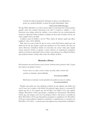 194
restante dos judeus da igreja de Antioquia se juntou a esta hipocrisia, a
ponto de o próprio Barnabé se deixar levar pela dissimulação deles.
—Gaiatas 2:11-13 (The Message)
Por que Pedro, Barnabé e os outros crentes judeus se afastaram dos crentes gentios
quando antes eles comiam livremente com eles? A resposta é simples — eles
honravam seus amigos acima da verdade, e isso resultou em um com portamento
temeroso e hipócrita. Pedro conhecia a verdade; ela havia sido revelada a ele em um
êxtase quando estava em Jaffa.
A palavra exata do Senhor a ele foi: "Não chame de impuro aquilo que Deus
purificou" (Atos 10:15, NTLH).
Mais uma vez, estou ciente de que às vezes é mais fácil honrar aquele que está
diante de nós do que Aquele a quem não podemos ver. No entanto, não deve ser
assim. Devemos estabelecer limites de convicção em nossas vidas para regular
nossas respostas. Então, se alguém a quem amamos ou respeitamos, perguntar,
seduzir ou tentar nos persuadir a irmos contra o que sabemos ser a Palavra de Deus,
não podemos honrar o desejo deles acima da vontade de Deus.
Retendo a Honra
Há momentos em que devemos reter a honra. Embora raros, devemos fazê- lo para
não cairmos em pecado. Lemos:
Como a neve no verão e como a chuva na ceifa, assim a honra não
convém ao insensato [autoconfiante],
-Provérbios 26:1 [AMP]
Dar honra ao insensato é como prender uma pedra em uma ati- radeira.

-Provérbios 26:8 (NLT)
Prender uma pedra em uma atiradeira resultará em que alguém será ferido por
você. Como isto se aplica à vida diária? Em primeiro lugar, quem é o insensato? É
aquele que diz no seu coração que não há Deus (ver Salmos 53:1); que espalha
calúnias (Provérbios 10:18); que pratica a maldade por divertimento (Provérbios
10:23); que está sempre certo aos seus próprios olhos e não busca o conselho de
Deus (Provérbios 12:15); que fala palavras arrogantes e orgulhosas (ver Provérbios
14:3); que é autoconfiante e despreza a sabedoria, o conhecimento, e a correção (ver
Provérbios 15:5; 18:2) — somente para citar algumas das características atribuídas a
 