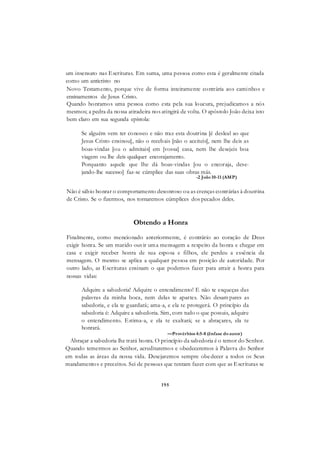 195
um insensato nas Escrituras. Em suma, uma pessoa como esta é geralmente citada
como um anticristo no
Novo Testamento, porque vive de forma inteiramente contrária aos caminhos e
ensinamentos de Jesus Cristo.
Quando honramos uma pessoa como esta pela sua loucura, prejudicamos a nós
mesmos; a pedra da nossa atiradeira nos atingirá de volta. O apóstolo João deixa isto
bem claro em sua segunda epístola:
Se alguém vem ter conosco e não traz esta doutrina [é desleal ao que
Jesus Cristo ensinou], não o recebais [não o aceiteis], nem lhe deis as
boas-vindas [ou o admitais] em [vossa] casa, nem lhe desejeis boa
viagem ou lhe deis qualquer encorajamento.
Porquanto aquele que lhe dá boas-vindas [ou o encoraja, dese-
jando-lhe sucesso] faz-se cúmplice das suas obras más.
-2 João10-11 (AMP)
Não é sábio honrar o comportamento desonroso ou as crenças contrárias à doutrina
de Cristo. Se o fizermos, nos tornaremos cúmplices dos pecados deles.
Obtendo a Honra
Finalmente, como mencionado anteriormente, é contrário ao coração de Deus
exigir honra. Se um marido ouvir uma mensagem a respeito da honra e chegar em
casa e exigir receber honra de sua esposa e filhos, ele perdeu a essência da
mensagem. O mesmo se aplica a qualquer pessoa em posição de autoridade. Por
outro lado, as Escrituras ensinam o que podemos fazer para atrair a honra para
nossas vidas:
Adquire a sabedoria! Adquire o entendimento! E não te esqueças das
palavras da minha boca, nem delas te apartes. Não desam pares as
sabedoria, e ela te guardará; ama-a, e ela te protegerá. O princípio da
sabedoria é: Adquire a sabedoria. Sim, com tudo o que possuis, adquire
o entendimento. Estima-a, e ela te exaltará; se a abraçares, ela te
honrará.
—Provérbios 4:5-8 (ênfase doautor)
Abraçar a sabedoria lhe trará honra. O princípio da sabedoria é o temor do Senhor.
Quando temermos ao Senhor, acreditaremos e obedeceremos à Palavra do Senhor
em todas as áreas da nossa vida. Desejaremos sempre obedecer a todos os Seus
mandamentos e preceitos. Sei de pessoas que tentam fazer com que as Escrituras se
 