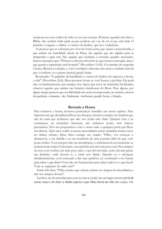 196
encaixem nos seus estilos de vida ou em suas crenças. Portanto, quando elas lêem a
Bíblia, elas acabam lendo aquilo em que acreditam, em vez de crer no que estão lendo. O
primeiro é engano; o último é o temor do Senhor, que leva à sabedoria.
As pessoas que se esforçam por viver de forma justa, que amam a misericórdia, e
que andam em humildade diante de Deus, são aquelas que são rápidas para se
arrepender e para crer. São aquelas que aceitarão a correção quando necessário.
Somos ensinados que: "Pobreza e afronta sobrevêm ao que rejeita a instrução, mas o
que guarda a repreensão será honrado" (Provérbios 13:18). O contrário de vergonha
é honra. Resista à correção, e você convidará a desonra; mas amar a verdade mais do
que o conforto ou o prazer pessoal gerará honra.
Resumindo: "O galardão da humildade e o temor do Senhor são riquezas, e honra,
e vida" (Provérbios 22:4). Deus promete honra se você buscar a piedade. Ela pode
não vir imediatamente, mas sempre virá. Agora que estou no ministério há décadas,
observei aqueles que andam nas bênçãos duradouras de Deus. Para alguns, por
algum tempo pareceu que sua fidelidade não seria recompensada; no entanto, através
da paciência constante, eles finalmente receberam grande honra e bênção.
Retendo a Honra
Para retermos a honra, devemos permanecer humildes em nosso espírito. Não
importa com que abundância Deus nos abençoe, devemos sempre nos lembrar que
não há nada que tenhamos que não nos tenha sido dado. Quando Lisa e eu
começamos no ministério itinerante, não tínhamos muito, nem éramos
procurados. Nós nos propusemos a dar o nosso tudo a qualquer porta que Deus
nos abrisse. Após anos vendo as nossas necessidades serem atendidas muitas vezes
no último minuto, Deus falou comigo em oração: "Filho, vou começar a
abençoá-lo, à sua família e ao seu ministério de uma maneira além do que você
possa sonhar. Você terá provisão em abundância, e a influência do seu ministério se
tornará muito maior. Entretanto, isto também será um teste para você. Nos tempos
da seca você confiou em mim para tudo; o que deveria falar, como deveria gastar
seu dinheiro, onde deveria ir, e assim por diante. Quando eu o abençoar
abundantemente, você começará a dar suas opiniões, ou continuará a me buscar
para saber o que dizer? Você não me buscará mais para saber onde ir e o que fazer?
Você se esquecerá de onde veio?"
Então Ele disse: "Filho, muitos que caíram, caíram nos tempos de abundância, e
não nos tempos da seca".
Lembro-me de caminhar para casa (eu havia estado em um lugar remoto perto de
nossa casa) e de dizer a minha esposa o que Deus havia me dito em oração. Ela
 