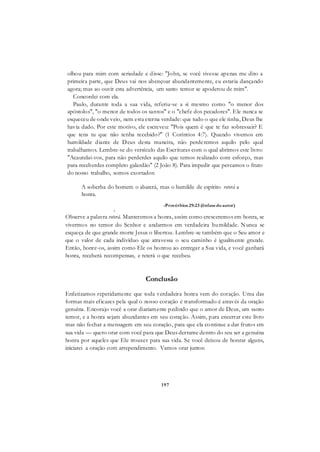 197
olhou para mim com seriedade e disse: "John, se você tivesse apenas me dito a
primeira parte, que Deus vai nos abençoar abundantemente, eu estaria dançando
agora; mas ao ouvir esta advertência, um santo temor se apoderou de mim".
Concordei com ela.
Paulo, durante toda a sua vida, referiu-se a si mesmo como "o menor dos
apóstolos", "o menor de todos os santos" e o "chefe dos pecadores". Ele nunca se
esqueceu de onde veio, nem esta eterna verdade: que tudo o que ele tinha, Deus lhe
havia dado. Por este motivo, ele escreveu: "Pois quem é que te faz sobressair? E
que tens tu que não tenha recebido?" (1 Coríntios 4:7). Quando vivemos em
humildade diante de Deus desta maneira, não perderemos aquilo pelo qual
trabalhamos. Lembre-se do versículo das Escrituras com o qual abrimos este livro:
"Acautelai-vos, para não perderdes aquilo que temos realizado com esforço, mas
para receberdes completo galardão" (2 João 8). Para impedir que percamos o fruto
do nosso trabalho, somos exortados:
A soberba do homem o abaterá, mas o humilde de espírito reterá a
honra.
-Provérbios 29:23 (ênfasedoautor)
»
Observe a palavra reterá. Manteremos a honra, assim como cresceremos em honra, se
vivermos no temor do Senhor e andarmos em verdadeira humildade. Nunca se
esqueça de que grande morte Jesus o libertou. Lembre-se também que o Seu amor e
que o valor de cada indivíduo que atravessa o seu caminho é igualmente grande.
Então, honre-os, assim como Ele os honrou ao entregar a Sua vida, e você ganhará
honra, receberá recompensas, e reterá o que recebeu.
Conclusão
Enfatizamos repetidamente que toda verdadeira honra vem do coração. Uma das
formas mais eficazes pela qual o nosso coração é transformado é através da oração
genuína. Encorajo você a orar diariamente pedindo que o amor de Deus, um santo
temor, e a honra sejam abundantes em seu coração. Assim, para encerrar este livro
mas não fechar a mensagem em seu coração, para que ela continue a dar frutos em
sua vida — quero orar com você para que Deus derrame dentro do seu ser a genuína
honra por aqueles que Ele trouxer para sua vida. Se você deixou de honrar alguns,
iniciarei a oração com arrependimento. Vamos orar juntos:
 