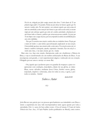 198
Pai do céu, obrigado por falar comigo através deste livro. Venho diante de Ti em
primeiro lugar pedir o Teu perdão. Perdoa-me por deixar de honrar aqueles que Tu
enviaste à minha vida. Por não respeitar e me submeter àqueles que estão acima de
mim em autoridade; assim como por não honrar os que estão no meu nível; ao mesmo
tempo por não valorizar aqueles que estão sob a minha autoridade; e finalmente por
não honrar todos os homens e mulheres que atravessaram meu caminho. Eu peço que
Tu me limpes com o sangue de Jesus, pois me arrependo da minha insensibilidade para
com certos indivíduos.
Peço que Tu envolvas meu coração e minha alma na verdadeira honra. Desejo que
o temor do Senhor e o amor divino sejam derramados amplamente em meu coração.
Estou pedindo que faças meu coração arder, assim como o Teu coração anseia, por ver
homens e mulheres valorizados, amados, respeitados e honrados. Peço isto com fé e o
recebo nesta hora, e é no nome de Jesus que oro. A.mém.
Mais uma vez, faça esta oração, diariamente; ande em obediência à Palavra de
Deus, e veja-se transformado em um melhor embaixador do Reino de Deus. A sua
recompensa será grande, e você experimentará alegria e realização em seu coração.
Obrigado por seu amor e serviço ao nosso Rei.
Ora, àquele que é poderoso para vos guardar de tropeços e para vos
apresentar com exultação, imaculados, diante da sua glória, ao único
Deus, nosso salvador, mediante Jesus Cristo, Senhor nosso, gloria,
majestade, império e soberania, antes de todas as eras, e agora, e por
todos os séculos. Amém!
-Judas 24-25
Sobre o Autor
03
John Bevere tem paixão por ver pessoas aprofundarem sua intimidade com Deus e
terem a experiência de uma vida recompensadora tanto agora quanto por toda a
eternidade. Ele é o autor de best-sellers como A Isca de Satanás, O Temor do Senhor,
Debaixo das Suas Asas, A Unção Profética (todos publicados no Brasil), entre outros.
 