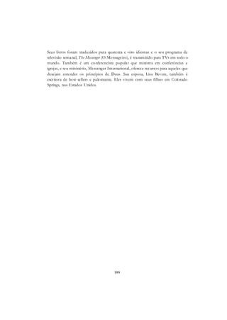 199
Seus livros foram traduzidos para quarenta e oito idiomas e o seu programa de
televisão semanal, The Messenger (O Mensageiro), é transmitido para TVs em todo o
mundo. Também é um conferencista popular que ministra em conferências e
igrejas, e seu ministério, Messenger International, oferece recursos para aqueles que
desejam entender os princípios de Deus. Sua esposa, Lisa Bevere, também é
escritora de best-sellers e palestrante. Eles vivem com seus filhos em Colorado
Springs, nos Estados Unidos.
 