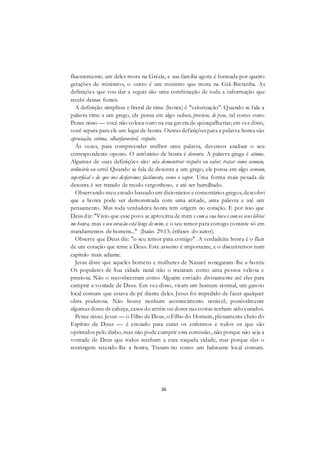 26
fluentemente; um deles mora na Grécia, e sua família agora é formada por quatro
gerações de ministros, o outro é um ministro que mora na Grã-Bretanha. As
definições que vou dar a seguir são uma combinação de toda a informação que
recebi dessas fontes.
A definição simplista e literal de time (honra) é "valorização". Quando se fala a
palavra time a um grego, ele pensa em algo valioso, precioso, de peso, tal como ouro.
Pense nisso — você não coloca ouro na sua gaveta de quinquilharias; em vez disso,
você separa para ele um lugar de honra. Outras definições para a palavra honra são
apreciação, estima, olharfavorável, respeito.
Às vezes, para compreender melhor uma palavra, devemos analisar o seu
correspondente oposto. O antônimo de honra é desonra. A palavra grega é atimia.
Algumas de suas definições são: não demonstrar respeito ou valor; tratar como comum,
ordinário ou servil. Quando se fala de desonra a um grego, ele pensa em algo comum,
superfiáal e de que nos desfaremos facilmente, como o vapor. Uma forma mais pesada de
desonra é ser tratado de modo vergonhoso, e até ser humilhado.
Observando meu estudo baseado em dicionários e comentários gregos, descobri
que a honra pode ser demonstrada com uma atitude, uma palavra e até um
pensamento. Mas toda verdadeira honra tem origem no coração. E por isso que
Deus diz: "Visto que esse povo se aproxima de mim e com a sua boca e com os seus lábios
me honra, mas o seu coração está longe de mim, e o seu temor para comigo consiste só em
mandamentos de homens..." (Isaías 29:13; ênfases do autor).
Observe que Deus diz: "o seu temor para comigo". A verdadeira honra é o fluir
de um coração que teme a Deus. Este assunto é importante, e o discutiremos num
capítulo mais adiante.
Jesus disse que aqueles homens e mulheres de Nazaré sonegaram-lhe a honra.
Os populares de Sua cidade natal não o trataram como uma pessoa valiosa e
preciosa. Não o reconheceram como Alguém enviado divinamente até eles para
cumprir a vontade de Deus. Em vez disso, viram um homem normal, um garoto
local comum que estava de pé diante deles. Jesus foi impedido de fazer qualquer
obra poderosa. Não houve nenhum acontecimento notável; possivelmente
algumas dores de cabeça, casos de artrite ou dores nas costas tenham sido curados.
Pense nisso. Jesus — o Filho de Deus, o Filho do Homem, plenamente cheio do
Espírito de Deus — é enviado para curar os enfermos e todos os que são
oprimidos pelo diabo, mas não pode cumprir esta comissão, não porque não seja a
vontade de Deus que todos recebam a cura naquela cidade, mas porque eles o
restringem retendo-lhe a honra. Tratam-no como um habitante local comum.
 