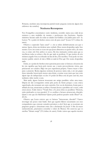 27
Portanto, recebem uma recompensa parcial muito pequena (somente alguns dos
enfermos são curados).
Nenhuma Recompensa
Nos Evangelhos encontramos outro incidente, ocorrido numa casa onde Jesus
ensinava a uma multidão de mestres e professores das Escrituras. Aqueles
ministros haviam saído de todas as cidades da Galiléia e da Judéia para ouvi- lo.
Lemos: "E o poder do Senhor estava com ele para curar" (Lucas 5:17; ênfase do
autor).
Observe a expressão "para curar" — ela se refere definitivamente aos que o
ouviam. Agora, deixe-me declarar uma verdade: Deus nunca desperdiça nada. Isso
mesmo. Leve em conta as vezes em que Jesus alimentou os quatro mil e, de outra
vez, os cinco mil. Em ambos os casos, Ele deu instruções estritas para que se
recolhesse todas as sobras a fim de que nada se perdesse. O que muitos de nós
teríamos jogado fora ou colocado na lata de lixo, Ele recolheu. Você pode ver este
mesmo padrão através de toda a Bíblia no modo de Deus agir. Ele nunca desperdiça
nada.
Então, se o poder do Senhor estava presente para curar os fariseus e doutores da
lei, isto significa que havia pelo menos um, e muito provavelmente vários, que
precisavam ser curados. Digo isto por experiência própria. Vamos trazer o fato
para o presente. Reúna algumas centenas de pessoas numa sala, e em um grupo
desse tamanho haverá pelo menos uma dúzia, e muitas vezes mais que isso, com
algum tipo de indisposição ou dor. O poder de Deus está ali para curá-las, mas
nenhuma delas recebe a cura.
Mais tarde, alguns homens trouxeram um amigo paralítico sobre uma maca.
Depois de não conseguirem entrar pela porta da frente porque a casa estava
superlotada, eles tentaram um outro caminho. Em vez de desistirem, foram para o
telhado da casa, arrancaram as telhas e fizeram descer o paralítico até o meio, onde
estava Jesus. Então lemos: "Vendo-lhes a fé, Jesus disse ao paralítico: 'Homem,
estão perdoados os teus pecados'. E os escribas e fariseus arrazoavam, dizendo:
Quem é este que diz blasfêmias? Quem pode perdoar pecados senão Deus?" (w.
20-21).
Observe que Lucas escreve que os fariseus "arrazoavam, dizendo". Vamos
investigar um pouco mais fundo. Será que aqueles líderes sussurraram aos seus
companheiros que estavam sentados próximos a eles? Será que se reuniram em
pequenos grupos e discutiram entre eles a declaração de Jesus? A fim de trazer
esclarecimento, precisamos consultar o relato de Mateus. Ele escreveu que os
escribas "diziam consigo" (9:3; ênfase do autor). Então vemos que aqueles mestres
 
