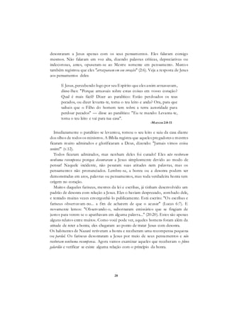28
desonraram a Jesus apenas com os seus pensamentos. Eles falaram consigo
mesmos. Não falaram em voz alta, dizendo palavras críticas, depreciativas ou
indecorosas, antes, opuseram-se ao Mestre somente em pensamento. Marcos
também registrou que eles "arrazoavam em seu coração" (2:6). Veja a resposta de Jesus
aos pensamentos deles:
E Jesus, percebendo logo por seu Espírito que eles assim arrazoavam,
disse-lhes: "Porque arrazoais sobre estas coisas em vosso coração?
Qual é mais fácil? Dizer ao paralítico: Estão perdoados os teus
pecados, ou dizer levanta-te, toma o teu leito e anda? Ora, para que
saibais que o Filho do homem tem sobre a terra autoridade para
perdoar pecados" — disse ao paralítico: "Eu te mando: Levanta-te,
toma o teu leito e vai para tua casa".
-Marcos 2:8-11
Imediatamente o paralítico se levantou, tomou o seu leito e saiu da casa diante
dos olhos de todos os ministros. A Bíblia registra que aqueles pregadores e mestres
ficaram muito admirados e glorificaram a Deus, dizendo: "Jamais vimos coisa
assim!" (v.12).
Todos ficaram admirados, mas nenhum deles foi curado! Eles não receberam
nenhuma recompensa porque desonraram a Jesus simplesmente devido ao modo de
pensar! Naquele incidente, não pesaram suas atitudes nem palavras, mas os
pensamentos não pronunciados. Lembre-se, a honra ou a desonra podem ser
demonstradas em atos, palavras ou pensamentos, mas toda verdadeira honra tem
origem no coração.
Muitos daqueles fariseus, mestres da lei e escribas, já tinham desenvolvido um
padrão de desonra com relação a Jesus. Eles o haviam desprezado, zombado dele,
e tentado muitas vezes envergonhá-lo publicamente. Está escrito: "Os escribas e
fariseus observavam-no... a fim de acharem de que o acusar" (Lucas 6:7). E
novamente lemos: "Observando-o, subornaram emissários que se fingiam de
justos para verem se o apanhavam em alguma palavra..." (20:20). Estes são apenas
alguns relatos entre muitos. Como você pode ver, aqueles homens foram além da
atitude de reter a honra; eles chegaram ao ponto de tratar Jesus com desonra.
Os habitantes de Nazaré retiveram a honra e receberam uma recompensa pequena
ou pardal. Os fariseus desonraram a Jesus por meio de seus pensamentos e não
receberam nenhuma recompensa. Agora vamos examinar aqueles que receberam o pleno
galardão e verificar se existe alguma relação com o princípio da honra.
 