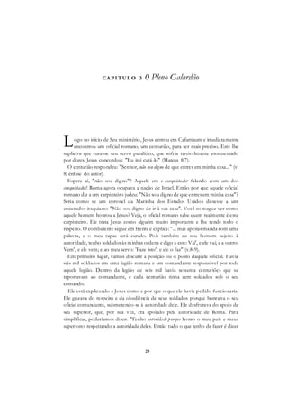 29
CAPITUL O 3 0 Pleno Galardão
ogo no início de Seu ministério, Jesus entrou em Cafarnaum e imediatamente
encontrou um oficial romano, um centurião, para ser mais preciso. Este lhe
suplicou que curasse seu servo paralítico, que sofria terrivelmente atormentado
por dores. Jesus concordou: "Eu irei curá-lo" (Mateus 8:7).
O centurião respondeu: "Senhor, não sou digno de que entres em minha casa..." (v.
8; ênfase do autor).
Espere aí, "não sou digno"? Aquele era o conquistador falando com um dos
conquistados! Roma agora ocupava a nação de Israel. Então por que aquele oficial
romano diz a um carpinteiro judeu: "Não sou digno de que entres em minha casa"?
Seria como se um coronel da Marinha dos Estados Unidos dissesse a um
encanador iraquiano: "Não sou digno de ir à sua casa". Você consegue ver como
aquele homem honrou a Jesus? Veja, o oficial romano sabe quem realmente é este
carpinteiro. Ele trata Jesus como alguém muito importante e lhe rende todo o
respeito. O combatente segue em frente e explica: "... mas apenas manda com uma
palavra, e o meu rapaz será curado. Pois também eu sou homem sujeito à
autoridade, tenho soldados às minhas ordens e digo a este: Vai', e ele vai; e a outro:
Vem', e ele vem; e ao meu servo: 'Faze isto', e ele o faz" (v.8-9).
Em primeiro lugar, vamos discutir a posição ou o posto daquele oficial. Havia
seis mil soldados em uma legião romana e um comandante responsável por toda
aquela legião. Dentro da legião de seis mil havia sessenta centuriões que se
reportavam ao comandante, e cada centurião tinha cem soldados sob o seu
comando.
Ele está explicando a Jesus como e por que o que ele havia pedido funcionaria.
Ele gozava do respeito e da obediência de seus soldados porque honrava o seu
oficial comandante, submetendo-se à autoridade dele. Ele desfrutava do apoio de
seu superior, que, por sua vez, era apoiado pela autoridade de Roma. Para
simplificar, poderíamos dizer: "Tenho autoridade porque honro o meu país e meus
superiores respeitando a autoridade deles. Então tudo o que tenho de fazer é dizer
L
 