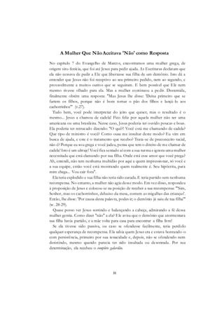 31
A Mulher Que NãoAceitava 'Não' como Resposta
No capítulo 7 do Evangelho de Marcos, encontramos uma mulher grega, de
origem siro-fenícia, que foi até Jesus para pedir ajuda. As Escrituras declaram que
ela não cessava de pedir a Ele que libertasse sua filha de um demônio. Isto dá a
entender que Jesus não foi receptivo ao seu primeiro pedido, nem ao segundo, e
provavelmente a muitos outros que se seguiram. E bem possível que Ele nem
mesmo tivesse olhado para ela. Mas a mulher continuou a pedir. Destemida,
finalmente obtém uma resposta: "Mas Jesus lhe disse: 'Deixa primeiro que se
fartem os filhos, porque não é bom tomar o pão dos filhos e lançá-lo aos
cachorrinhos'" (v.27).
Tudo bem, você pode interpretar do jeito que quiser, mas o resultado é o
mesmo... Jesus a chamou de cadela! Fico feliz por aquela mulher não ser uma
americana ou uma brasileira. Nesse caso, Jesus poderia ter ouvido poucas e boas.
Ela poderia ter retrucado dizendo: "O quê?! Você está me chamando de cadela?
Que tipo de ministro é você? Como ousa me insultar deste modo? Eu vim em
busca de ajuda, e este é o tratamento que recebo? Trata-se de preconceito racial,
não é? Porque eu sou grega e você judeu, pensa que tem o direito de me chamar de
cadela! Isto é um ultraje! Você fica sentado aí com a sua turma e ignora uma mulher
necessitada que está clamando por sua filha. Onde está esse amor que você prega?
Ah, entendi, não tem nenhuma multidão por aqui a quem impressionar, só você e
a sua equipe, então você está mostrando quem realmente é. Seu hipócrita, para
mim chega... Vou cair fora".
Ela teria explodido e sua filha não teria sido curada. E teria partido sem nenhuma
recompensa. No entanto, a mulher não agiu desse modo. Em vez disso, respondeu
à proposição de Jesus e colocou-se na posição de receber a sua recompensa: "'Sim,
Senhor, mas os cachorrinhos, debaixo da mesa, comem as migalhas das crianças'.
Então, lhe disse: 'Por causa desta palavra, podes ir; o demônio já saiu de tua filha'"
(w. 28-29).
Quase posso ver Jesus sorrindo e balançando a cabeça, admirando a fé dessa
mulher gentia. Como dizer "não" a ela? Ele avisa que o demônio que atormentara
sua filha havia partido, e a mãe volta para casa para encontrar a filha livre!
Se ela tivesse sido passiva, ou caso se ofendesse facilmente, teria perdido
qualquer esperança de recompensa. Ela sabia quem Jesus era e estava honrando-o
com persistência, primeiro por sua tenacidade e, depois, não se ofendendo nem
desistindo, mesmo quando parecia ter sido insultada ou desonrada. Por sua
determinação, ela recebeu o completo galardão.
 