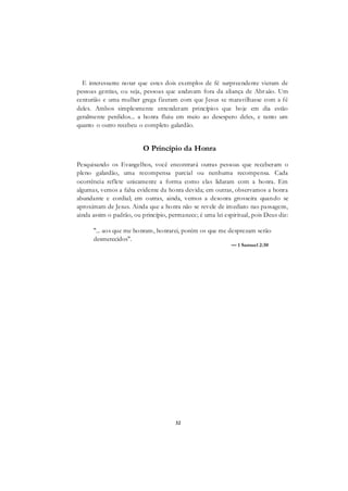 32
E interessante notar que estes dois exemplos de fé surpreendente vieram de
pessoas gentias, ou seja, pessoas que andavam fora da aliança de Abraão. Um
centurião e uma mulher grega fizeram com que Jesus se maravilhasse com a fé
deles. Ambos simplesmente entenderam princípios que hoje em dia estão
geralmente perdidos... a honra fluiu em meio ao desespero deles, e tanto um
quanto o outro recebeu o completo galardão.
O Princípio da Honra
Pesquisando os Evangelhos, você encontrará outras pessoas que receberam o
pleno galardão, uma recompensa parcial ou nenhuma recompensa. Cada
ocorrência reflete unicamente a forma como elas lidaram com a honra. Em
algumas, vemos a falta evidente da honra devida; em outras, observamos a honra
abundante e cordial; em outras, ainda, vemos a desonra grosseira quando se
aproximam de Jesus. Ainda que a honra não se revele de imediato nas passagens,
ainda assim o padrão, ou princípio, permanece; é uma lei espiritual, pois Deus diz:
"... aos que me honram, honrarei, porém os que me desprezam serão
desmerecidos".
— 1 Samuel 2:30
 