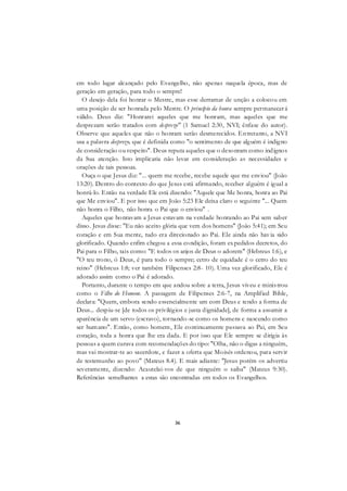 36
em todo lugar alcançado pelo Evangelho, não apenas naquela época, mas de
geração em geração, para todo o sempre!
O desejo dela foi honrar o Mestre, mas esse derramar de unção a colocou em
uma posição de ser honrada pelo Mestre. O princípio da honra sempre permanecerá
válido. Deus diz: "Honrarei aqueles que me honram, mas aqueles que me
desprezam serão tratados com desprezo" (1 Samuel 2:30, NVI; ênfase do autor).
Observe que aqueles que não o honram serão desmerecidos. Entretanto, a NVI
usa a palavra desprezo, que é definida como "o sentimento de que alguém é indigno
de consideração ou respeito". Deus reputa aqueles que o desonram como indignos
da Sua atenção. Isto implicaria não levar em consideração as necessidades e
orações de tais pessoas.
Ouça o que Jesus diz: "... quem me recebe, recebe aquele que me enviou" (João
13:20). Dentro do contexto do que Jesus está afirmando, receber alguém é igual a
honrá-lo. Então na verdade Ele está dizendo: "Aquele que Me honra, honra ao Pai
que Me enviou". E por isso que em João 5:23 Ele deixa claro o seguinte "... Quem
não honra o Filho, não honra o Pai que o enviou" .
Aqueles que honravam a Jesus estavam na verdade honrando ao Pai sem saber
disso. Jesus disse: "Eu não aceito glória que vem dos homens" (João 5:41); em Seu
coração e em Sua mente, tudo era direcionado ao Pai. Ele ainda não havia sido
glorificado. Quando enfim chegou a essa condição, foram expedidos decretos, do
Pai para o Filho, tais como: "E todos os anjos de Deus o adorem" (Hebreus 1:6), e
"O teu trono, ó Deus, é para todo o sempre; cetro de equidade é o cetro do teu
reino" (Hebreus 1:8; ver também Filipenses 2:8- 10). Uma vez glorificado, Ele é
adorado assim como o Pai é adorado.
Portanto, durante o tempo em que andou sobre a terra, Jesus viveu e ministrou
como o Filho do Homem. A passagem de Filipenses 2:6-7, na Amplified Bible,
declara: "Quem, embora sendo essencialmente um com Deus e tendo a forma de
Deus... despiu-se [de todos os privilégios e justa dignidade], de forma a assumir a
aparência de um servo (escravo), tornando-se como os homens e nascendo como
ser humano". Então, como homem, Ele continuamente passava ao Pai, em Seu
coração, toda a honra que lhe era dada. E por isso que Ele sempre se dirigia às
pessoas a quem curava com recomendações do tipo: "Olha, não o digas a ninguém,
mas vai mostrar-te ao sacerdote, e fazer a oferta que Moisés ordenou, para servir
de testemunho ao povo" (Mateus 8.4). E mais adiante: "Jesus porém os advertiu
severamente, dizendo: Acautelai-vos de que ninguém o saiba" (Mateus 9:30).
Referências semelhantes a estas são encontradas em todos os Evangelhos.
 