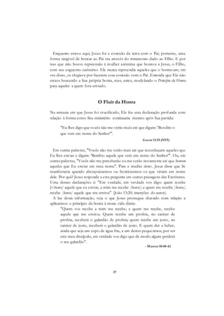 37
Enquanto esteve aqui, Jesus foi a conexão da terra com o Pai; portanto, uma
forma tangível de honrar ao Pai era através do tratamento dado ao Filho. E por
isso que não houve repreensão à mulher anônima que honrou a Jesus, o Filho,
com seu unguento caríssimo. Ele nunca repreendia aqueles que o honravam; em
vez disso, os elogiava por fazerem essa conexão com o Pai. Entenda que Ele não
estava buscando a Sua própria honra, mas, antes, modelando o Princípio da Honra
para aqueles a quem fora enviado.
O Fluir da Honra
Na semana em que Jesus foi crucificado, Ele fez esta declaração profunda com
relação à forma como Seu ministério continuaria mesmo após Sua partida:
"Eu lhes digo que vocês não me verão mais até que digam: 'Bendito o
que vem em nome do Senhor'".
-Lucas 13:35 (NVI)
Em outras palavras, "Vocês não me verão mais até que reconheçam aqueles que
Eu lhes enviar e digam: 'Bendito aquele que vem em nome do Senhor'". Ou, em
outras palavras, "Vocês não me perceberão ou me verão novamente até que honrem
aqueles que Eu enviar em meu nome". Pare e medite nisto. Jesus disse que Se
manifestaria quando abençoássemos ou honrássemos os que viriam em nome
dele. Por quê? Jesus responde a esta pergunta em outras passagens das Escrituras.
Uma dessas declarações é: "Em verdade, em verdade vos digo: quem recebe
[<bonra] aquele que eu enviar, a mim me recebe [honra]; e quem me recebe [honra],
recebe [honra] aquele que me enviou" (João 13:20; inserções do autor).
A luz desta informação, veja o que Jesus prossegue dizendo com relação a
aplicarmos o princípio da honra à nossa vida diária:
"Quem vos recebe a mim me recebe; e quem me recebe, recebe
aquele que me enviou. Quem recebe um profeta, no caráter de
profeta, receberá o galardão de profeta; quem recebe um justo, no
caráter de justo, receberá o galardão de justo. E quem der a beber,
ainda que seja um copo de água fria, a um destes pequeninos, por ser
este meu discípulo, em verdade vos digo que de modo algum perderá
o seu galardão".
- Mateus 10:40-42
 
