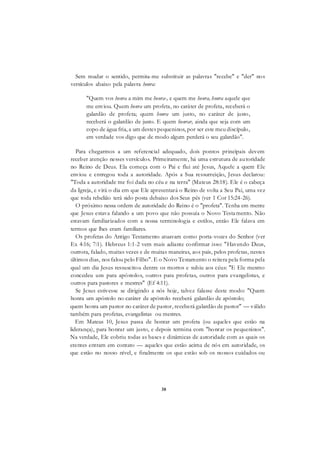 38
Sem mudar o sentido, permita-me substituir as palavras "recebe" e "der" nos
versículos abaixo pela palavra honra:
"Quem vos honra a mim me honra-, e quem me honra, honra aquele que
me enviou. Quem honra um profeta, no caráter de profeta, receberá o
galardão de profeta; quem honra um justo, no caráter de justo,
receberá o galardão de justo. E quem honrar, ainda que seja com um
copo de água fria, a um destes pequeninos, por ser este meu discípulo,
em verdade vos digo que de modo algum perderá o seu galardão".
Para chegarmos a um referencial adequado, dois pontos principais devem
receber atenção nesses versículos. Primeiramente, há uma estrutura de autoridade
no Reino de Deus. Ela começa com o Pai e flui até Jesus, Aquele a quem Ele
enviou e entregou toda a autoridade. Após a Sua ressurreição, Jesus declarou:
"Toda a autoridade me foi dada no céu e na terra" (Mateus 28:18). Ele é o cabeça
da Igreja, e virá o dia em que Ele apresentará o Reino de volta a Seu Pai, uma vez
que toda rebelião terá sido posta debaixo dos Seus pés (ver 1 Cor 15:24-26).
O próximo nessa ordem de autoridade do Reino é o "profeta". Tenha em mente
que Jesus estava falando a um povo que não possuía o Novo Testamento. Não
estavam familiarizados com a nossa terminologia e estilos, então Ele falava em
termos que lhes eram familiares.
Os profetas do Antigo Testamento atuavam como porta-vozes do Senhor (ver
Ex 4:16; 7:1). Hebreus 1:1-2 vem mais adiante confirmar isso: "Havendo Deus,
outrora, falado, muitas vezes e de muitas maneiras, aos pais, pelos profetas, nestes
últimos dias, nos falou pelo Filho". E o Novo Testamento o reitera pela forma pela
qual um dia Jesus ressuscitou dentre os mortos e subiu aos céus: "E Ele mesmo
concedeu uns para apóstolos, outros para profetas, outros para evangelistas, e
outros para pastores e mestres" (Ef 4:11).
Se Jesus estivesse se dirigindo a nós hoje, talvez falasse deste modo: "Quem
honra um apóstolo no caráter de apóstolo receberá galardão de apóstolo;
quem honra um pastor no caráter de pastor, receberá galardão de pastor" — válido
também para profetas, evangelistas ou mestres.
Em Mateus 10, Jesus passa de honrar um profeta (ou aqueles que estão na
liderança), para honrar um justo, e depois termina com "honrar os pequeninos".
Na verdade, Ele cobriu todas as bases e dinâmicas de autoridade com as quais os
crentes entram em contato — aqueles que estão acima de nós em autoridade, os
que estão no nosso nível, e finalmente os que estão sob os nossos cuidados ou
 