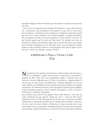 39
autoridade delegada. Todo ser humano que encontramos se encaixa em uma destas
três áreas.
Isto nos leva ao segundo ponto principal. Se honrarmos os que estão acima de
nós... receberemos uma recompensa. Se honrarmos os que estão no nosso nível
(nossos irmãos)... receberemos uma recompensa. E finalmente, honrando aqueles
que estão sob os nossos cuidados e sob a nossa autoridade... tam bém receberemos
uma recompensa. Lembre-se da nossa paráfrase: "Vocês não Me verão mais até
que honrem aqueles que Eu enviar em Meu nome". Se unirmos esta frase aos
versículos de Mateus, descobriremos que cada um desses três níveis traz consigo
uma tremenda recompensa do céu. De igual modo, essas recompensas trazem
sempre consigo revelações maiores e uma percepção mais clara de quem é Jesus.
Este será o nosso foco durante o restante do livro.
CAPÍTULO 4 Pouco a Vercom o Líder
Co
os primeiros três capítulos, mencionamos várias passagens das Escrituras a
fim de estabelecer o papel vital da honra no processo de recebermos o
galardão de Deus. Para fazer uma recapitulação rápida, o apóstolo João nos
instruiu a vivermos diligentemente de forma a recebermos o completo galardão. O
fato de que ele tenha escrito especificamente "completo galardão", nos diz que
existe também a possibilidade de uma recompensa parcial e também de nenhuma
recompensa. No ministério de Jesus, vimos que alguns receberam pleno galardão,
outros recompensa parcial, e outros nenhuma recompensa; e tudo se resumiu à
forma como o receberam (honraram).
Jesus declarou logo antes de Sua partida: "Estou indo embora e vocês não me
verão novamente até que honrem Aquele que envio a vocês em Meu nome"
(paráfrase de Lucas 13:35). Mais adiante, Ele mostra que se honrarmos um líder,
receberemos a recompensa que Deus tem a entregar através do líder; o mesmo se
dá com os que são nossos irmãos; e finalmente, o mesmo acontece com os que
estão debaixo da nossa autoridade. Trataremos primeiro dos que estão em posição
de autoridade, e depois discutiremos os outros dois níveis nos próximos capítulos.
N
 