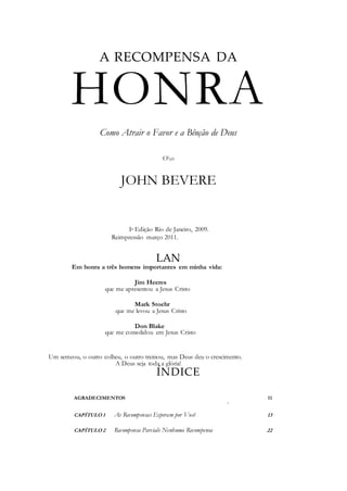 A RECOMPENSA DA
HONRA
Como Atrair o Favor e a Bênção de Deus
Oo
JOHN BEVERE
Ia Edição Rio de Janeiro, 2009.
Reimpressão março 2011.
LAN
Em honra a três homens importantes em minha vida:
Jim Heeres
que me apresentou a Jesus Cristo
Mark Stoehr
que me levou a Jesus Cristo
Don Blake
que me consolidou em Jesus Cristo
Um semeou, o outro colheu, o outro treinou, mas Deus deu o crescimento.
A Deus seja toda a glória!
ÍNDICE
AGRADECIMENTOS 11
«
CAPÍTULO 1 As Recompensas Esperam por Você 13
CAPÍTULO 2 Recompensa Parciale Nenhuma Recompensa 22
 