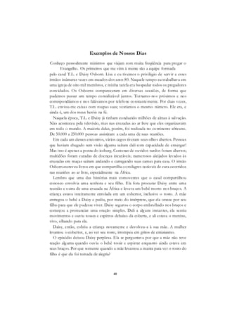 40
Exemplos de Nossos Dias
Conheço pessoalmente ministros que viajam com muita freqüência para pregar o
Evangelho. Os primeiros que me vêm à mente são a equipe formada
pelo casal T.L. e Daisy Osborn. Lisa e eu tivemos o privilégio de servir a esses
irmãos inúmeras vezes em meados dos anos 80. Naquele tempo eu trabalhava em
uma igreja de oito mil membros, e minha tarefa era hospedar todos os pregadores
convidados. Os Osborns compareceram em diversas ocasiões, de forma que
pudemos passar um tempo considerável juntos. Tornamo-nos próximos e nos
correspondíamos e nos falávamos por telefone constantemente. Por duas vezes,
T.L. enviou-me caixas com roupas suas; vestíamos o mesmo número. Ele era, e
ainda é, um dos meus heróis na fé.
Naquela época, T.L. e Daisy já tinham conduzido milhões de almas à salvação.
Não aconteceu pela televisão, mas nas cruzadas ao ar livre que eles organizavam
em todo o mundo. A maioria delas, porém, foi realizada no continente africano.
De 50.000 a 250.000 pessoas assistiram a cada uma de suas reuniões.
Em cada um desses encontros, vários cegos tiveram seus olhos abertos. Pessoas
que haviam chegado sem visão alguma saíram dali com capacidade de enxergar!
Mas isso é apenas a ponta do iceberg. Centenas de ouvidos surdos foram abertos;
multidões foram curadas de doenças incuráveis; numerosos aleijados levados às
cruzadas em maças saíram andando e carregando suas camas para casa. O irmão
Osborn escreveu livros em que compartilha os milagres notáveis de cura ocorridos
nas reuniões ao ar livre, especialmente na África.
Lembro que uma das histórias mais comoventes que o casal compartilhou
conosco envolvia uma senhora e seu filho. Ela fora procurar Daisy entre uma
reunião e outra de uma cruzada na África e levava um bebê morto nos braços. A
criança estava inteiramente enrolada em um cobertor, inclusive o rosto. A mãe
entregou o bebê a Daisy e pediu, por meio do intérprete, que ela orasse por seu
filho para que ele pudesse viver. Daisy segurou o corpo embrulhado nos braços e
começou a pronunciar uma oração simples. Dali a alguns instantes, ela sentiu
movimentos e ouviu tosses e espirros debaixo da coberta, e ali estava o menino,
vivo, olhando para ela.
Daisy, então, cobriu a criança novamente e devolveu-a à sua mãe. A mulher
levantou o cobertor, e, ao ver seu rosto, irrompeu em gritos de entusiasmo.
O episódio deixou Daisy perplexa. Ela se perguntava por que a mãe não teve
reação alguma quando ouviu o bebê tossir e espirrar enquanto ainda estava em
seus braços. Por que somente quando a mãe levantou a manta para ver o rosto do
filho é que ela foi tomada de alegria?
 