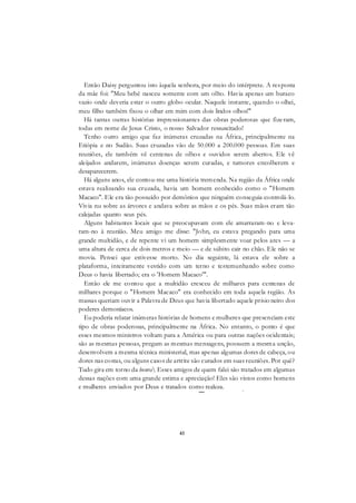 41
Então Daisy perguntou isto àquela senhora, por meio do intérprete. A resposta
da mãe foi: "Meu bebê nasceu somente com um olho. Havia apenas um buraco
vazio onde deveria estar o outro globo ocular. Naquele instante, quando o olhei,
meu filho também fixou o olhar em mim com dois lindos olhos!"
Há tantas outras histórias impressionantes das obras poderosas que fizeram,
todas em nome de Jesus Cristo, o nosso Salvador ressuscitado!
Tenho outro amigo que faz inúmeras cruzadas na África, principalmente na
Etiópia e no Sudão. Suas cruzadas vão de 50.000 a 200.000 pessoas. Em suas
reuniões, ele também vê centenas de olhos e ouvidos serem abertos. Ele vê
aleijados andarem, inúmeras doenças serem curadas, e tumores encolherem e
desaparecerem.
Há alguns anos, ele contou-me uma história tremenda. Na região da África onde
estava realizando sua cruzada, havia um homem conhecido como o "Homem
Macaco". Ele era tão possuído por demônios que ninguém conseguia controlá-lo.
Vivia nu sobre as árvores e andava sobre as mãos e os pés. Suas mãos eram tão
calejadas quanto seus pés.
Alguns habitantes locais que se preocupavam com ele amarraram-no e leva-
ram-no à reunião. Meu amigo me disse: "John, eu estava pregando para uma
grande multidão, e de repente vi um homem simplesmente voar pelos ares — a
uma altura de cerca de dois metros e meio — e de súbito cair no chão. Ele não se
movia. Pensei que estivesse morto. No dia seguinte, lá estava ele sobre a
plataforma, inteiramente vestido com um terno e testemunhando sobre como
Deus o havia libertado; era o 'Homem Macaco'".
Então ele me contou que a multidão cresceu de milhares para centenas de
milhares porque o "Homem Macaco" era conhecido em toda aquela região. As
massas queriam ouvir a Palavra de Deus que havia libertado aquele prisio neiro dos
poderes demoníacos.
Eu poderia relatar inúmeras histórias de homens e mulheres que presenciam este
tipo de obras poderosas, principalmente na África. No entanto, o ponto é que
esses mesmos ministros voltam para a América ou para outras nações ocidentais;
são as mesmas pessoas, pregam as mesmas mensagens, possuem a mesma unção,
desenvolvem a mesma técnica ministerial, mas apenas algumas dores de cabeça, ou
dores nas costas, ou alguns casos de artrite são curados em suas reuniões. Por quê?
Tudo gira em torno da honra Esses amigos de quem falei são tratados em algumas
dessas nações com uma grande estima e apreciação! Eles são vistos como homens
e mulheres enviados por Deus e tratados como realeza.___ r
 