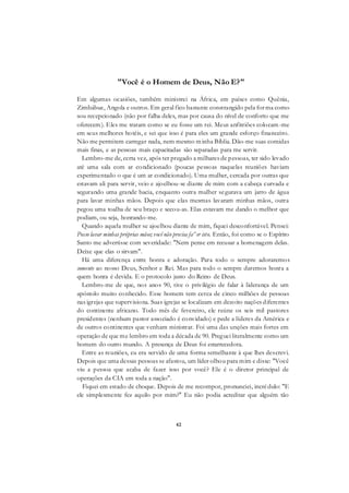 42
"Você é o Homem de Deus, Não E?"
Em algumas ocasiões, também ministrei na África, em países como Quênia,
Zimbábue, Angola e outros. Em geral fico bastante constrangido pela forma como
sou recepcionado (não por falha deles, mas por causa do nível de conforto que me
oferecem). Eles me tratam como se eu fosse um rei. Meus anfitriões colocam-me
em seus melhores hotéis, e sei que isso é para eles um grande esforço financeiro.
Não me permitem carregar nada, nem mesmo minha Bíblia. Dão-me suas comidas
mais finas, e as pessoas mais capacitadas são separadas para me servir.
Lembro-me de, certa vez, após ter pregado a milhares de pessoas, ter sido levado
até uma sala com ar condicionado (poucas pessoas naquelas reuniões haviam
experimentado o que é um ar condicionado). Uma mulher, cercada por outras que
estavam ali para servir, veio e ajoelhou-se diante de mim com a cabeça curvada e
segurando uma grande bacia, enquanto outra mulher segurava um jarro de água
para lavar minhas mãos. Depois que elas mesmas lavaram minhas mãos, outra
pegou uma toalha de seu braço e secou-as. Elas estavam me dando o melhor que
podiam, ou seja, honrando-me.
Quando aquela mulher se ajoelhou diante de mim, fiquei desconfortável. Pensei:
Posso lavar minhas próprias mãos; você não precisa fa^er isto. Então, foi como se o Espírito
Santo me advertisse com severidade: "Nem pense em recusar a homenagem delas.
Deixe que elas o sirvam".
Há uma diferença entre honra e adoração. Para todo o sempre adoraremos
somente ao nosso Deus, Senhor e Rei. Mas para todo o sempre daremos honra a
quem honra é devida. E o protocolo justo do Reino de Deus.
Lembro-me de que, nos anos 90, tive o privilégio de falar à liderança de um
apóstolo muito conhecido. Esse homem tem cerca de cinco milhões de pessoas
nas igrejas que supervisiona. Suas igrejas se localizam em dezoito nações diferentes
do continente africano. Todo mês de fevereiro, ele reúne os seis mil pastores
presidentes (nenhum pastor associado é convidado) e pede a líderes da América e
de outros continentes que venham ministrar. Foi uma das unções mais fortes em
operação de que me lembro em toda a década de 90. Preguei literalmente como um
homem do outro mundo. A presença de Deus foi estarrecedora.
Entre as reuniões, eu era servido de uma forma semelhante à que lhes descrevi.
Depois que uma dessas pessoas se afastou, um líder olhou para mim e disse: "Você
viu a pessoa que acaba de fazer isso por você? Ele é o diretor principal de
operações da CIA em toda a nação".
Fiquei em estado de choque. Depois de me recompor, pronunciei, incrédulo: "E
ele simplesmente fez aquilo por mim?" Eu não podia acreditar que alguém tão
 