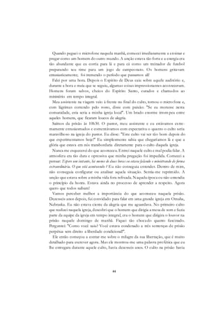 44
Quando peguei o microfone naquela manhã, comecei imediatamente a ensinar e
pregar como um homem do outro mundo. A unção estava tão forte e a energia era
tão abundante que eu corria para lá e para cá como um treinador de futebol
preparando seu time para um jogo de campeonato. Os homens gritavam
entusiasticamente; foi tremendo o período que passamos ali!
Falei por uma hora. Depois o Espírito de Deus caiu sobre aquele auditório e,
durante a hora e meia que se seguiu, algumas coisas impressionantes aconteceram.
Homens foram salvos, cheios do Espírito Santo, curados e chamados ao
ministério em tempo integral.
Meu assistente na viagem veio à frente no final do culto, tomou o micro fone e,
com lágrimas correndo pelo rosto, disse com paixão: "Se eu morasse nesta
comunidade, esta seria a minha igreja local". Um brado enorme irrom peu entre
aqueles homens, que ficaram loucos de alegria.
Saímos da prisão às 10h30. O pastor, meu assistente e eu estávamos extre-
mamente entusiasmados e comentávamos com expectativa o quanto o culto seria
maravilhoso na igreja do pastor. Eu disse: "Este culto vai ser tão bom depois do
que experimentamos hoje!" Eu simplesmente sabia que chegaríamos lá e que a
glória que estava em nós transbordaria diretamente para o culto daquela igreja.
Nunca me esquecerei do que aconteceu. Entrei naquele culto e mal podia falar. A
atmosfera era tão dura e opressiva que minha pregação foi impedida. Comecei a
pensar: Espere um instante, há menos de duas horas eu estava falando e ministrando de forma
extraordinária. O que está acontecendo ? Eu não conseguia entender. Dentro de mim,
não conseguia configurar ou analisar aquela situação. Sentia-me reprimido. A
unção que estava sobre a minha vida fora refreada. Naquela época eu não entendia
o princípio da honra. Estava ainda no processo de aprender a respeito. Agora
quero que todos saibam!
Vamos perceber melhor a importância do que aconteceu naquela prisão.
Dezesseis anos depois, fui convidado para falar em uma grande igreja em Omaha,
Nebraska. Eu não estava ciente da alegria que me aguardava. No primeiro culto
que realizei naquela igreja, descobri que o homem que dirigia a mesa de som e fazia
parte da equipe da igreja em tempo integral, era o homem que dirigira o louvor na
prisão naquele domingo de manhã. Fiquei tão chocado quanto fascinado.
Perguntei: "Como você saiu? Você estava condenado a três sentenças de prisão
perpétua sem direito a liberdade condicional!".
Ele então começou a contar-me sobre o milagre da sua libertação, que é muito
detalhado para escrever agora. Mas ele mostrou-me uma palavra profética que eu
lhe entregara durante aquele culto, havia dezesseis anos. O culto na prisão havia
 