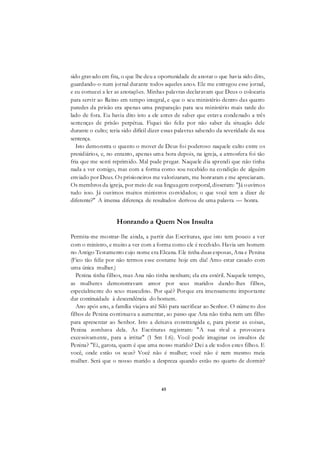 45
sido gravado em fita, o que lhe deu a oportunidade de anotar o que havia sido dito,
guardando-o num jornal durante todos aqueles anos. Ele me entregou esse jornal,
e eu comecei a ler as anotações. Minhas palavras declaravam que Deus o colocaria
para servir ao Reino em tempo integral, e que o seu ministério dentro das quatro
paredes da prisão era apenas uma preparação para seu ministério mais tarde do
lado de fora. Eu havia dito isto a ele antes de saber que estava condenado a três
sentenças de prisão perpétua. Fiquei tão feliz por não saber da situação dele
durante o culto; teria sido difícil dizer essas palavras sabendo da severidade da sua
sentença.
Isto demonstra o quanto o mover de Deus foi poderoso naquele culto entre os
presidiários, e, no entanto, apenas uma hora depois, na igreja, a atmosfera foi tão
fria que me senti reprimido. Mal pude pregar. Naquele dia aprendi que não tinha
nada a ver comigo, mas com a forma como sou recebido na condição de alguém
enviado por Deus. Os prisioneiros me valorizaram, me honraram e me apreciaram.
Os membros da igreja, por meio de sua linguagem corporal, disseram: "Já ouvimos
tudo isso. Já ouvimos muitos ministros convidados; o que você tem a dizer de
diferente?" A imensa diferença de resultados derivou de uma palavra — honra.
Honrando a Quem Nos Insulta
Permita-me mostrar-lhe ainda, a partir das Escrituras, que isto tem pouco a ver
com o ministro, e muito a ver com a forma como ele é recebido. Havia um homem
no Antigo Testamento cujo nome era Elcana. Ele tinha duas esposas, Ana e Penina
(Fico tão feliz por não termos esse costume hoje em dia! Amo estar casado com
uma única mulher.)
Penina tinha filhos, mas Ana não tinha nenhum; ela era estéril. Naquele tempo,
as mulheres demonstravam amor por seus maridos dando-lhes filhos,
especialmente do sexo masculino. Por quê? Porque era imensamente importante
dar continuidade à descendência do homem.
Ano após ano, a família viajava até Siló para sacrificar ao Senhor. O número dos
filhos de Penina continuava a aumentar, ao passo que Ana não tinha nem um filho
para apresentar ao Senhor. Isto a deixava constrangida e, para piorar as coisas,
Penina zombava dela. As Escrituras registram: "A sua rival a provocava
excessivamente, para a irritar" (1 Sm 1:6). Você pode imaginar os insultos de
Penina? "Ei, garota, quem é que ama nosso marido? Dei a ele todos estes filhos. E
você, onde estão os seus? Você não é mulher; você não é nem mesmo meia
mulher. Será que o nosso marido a despreza quando estão no quarto de dormir?
 